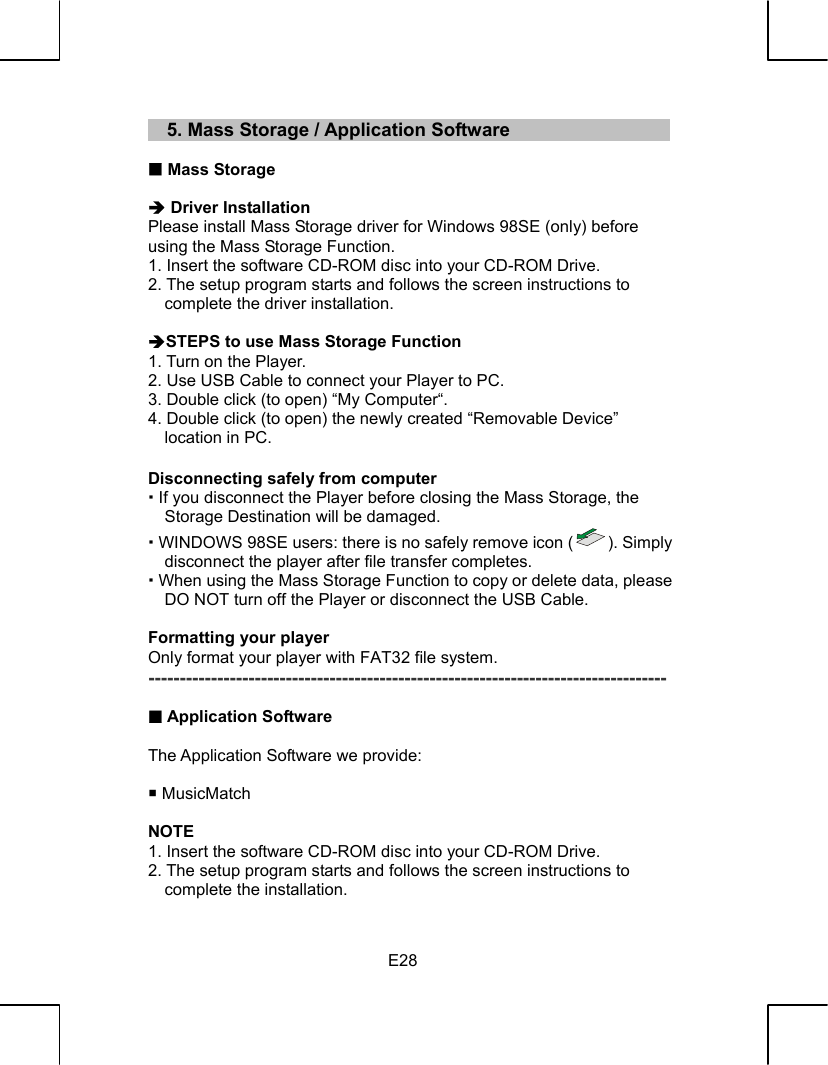   E28    5. Mass Storage / Application Software   Mass Storage  Î Driver Installation Please install Mass Storage driver for Windows 98SE (only) before using the Mass Storage Function. 1. Insert the software CD-ROM disc into your CD-ROM Drive. 2. The setup program starts and follows the screen instructions to complete the driver installation.  ÎSTEPS to use Mass Storage Function 1. Turn on the Player. 2. Use USB Cable to connect your Player to PC. 3. Double click (to open) “My Computer“. 4. Double click (to open) the newly created “Removable Device” location in PC.  Disconnecting safely from computer  If you disconnect the Player before closing the Mass Storage, the Storage Destination will be damaged.  WINDOWS 98SE users: there is no safely remove icon ( ). Simply disconnect the player after file transfer completes.  When using the Mass Storage Function to copy or delete data, please DO NOT turn off the Player or disconnect the USB Cable.  Formatting your player Only format your player with FAT32 file system. -----------------------------------------------------------------------------------   Application Software  The Application Software we provide:   MusicMatch  NOTE 1. Insert the software CD-ROM disc into your CD-ROM Drive. 2. The setup program starts and follows the screen instructions to complete the installation. 