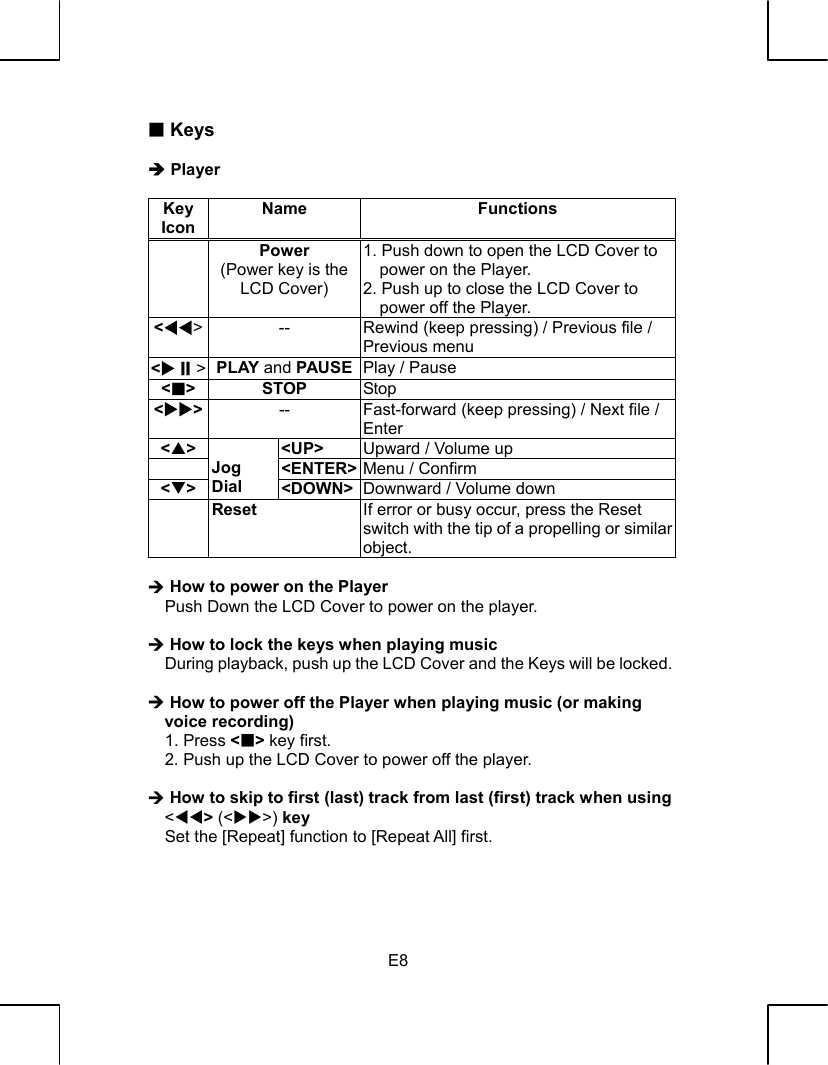   E8  Keys  Î Player  Key Icon  Name Functions  Power (Power key is the LCD Cover) 1. Push down to open the LCD Cover to power on the Player. 2. Push up to close the LCD Cover to power off the Player. &lt;WW&gt;  --  Rewind (keep pressing) / Previous file / Previous menu &lt;X&gt;  PLAY and PAUSE Play / Pause &lt;&gt; STOP Stop &lt;XX&gt;  --  Fast-forward (keep pressing) / Next file / Enter &lt;S&gt; &lt;UP&gt;  Upward / Volume up  &lt;ENTER&gt; Menu / Confirm   &lt;T&gt;  Jog Dial  &lt;DOWN&gt; Downward / Volume down  Reset  If error or busy occur, press the Reset switch with the tip of a propelling or similar object.  ¼ How to power on the Player     Push Down the LCD Cover to power on the player.  ¼ How to lock the keys when playing music     During playback, push up the LCD Cover and the Keys will be locked.  ¼ How to power off the Player when playing music (or making voice recording)   1. Press &lt;&gt; key first.     2. Push up the LCD Cover to power off the player.  ¼ How to skip to first (last) track from last (first) track when using &lt;WW&gt; (&lt;XX&gt;) key     Set the [Repeat] function to [Repeat All] first.    