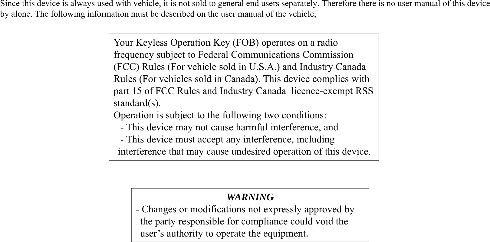 WARNING- Changes or modifications not expressly approved by the party responsible for compliance could void the user’s authority to operate the equipment.Your Keyless Operation Key (FOB) operates on a radio frequency subject to Federal Communications Commission (FCC) Rules (For vehicle sold in U.S.A.) and Industry Canada Rules (For vehicles sold in Canada). This device complies with part 15 of FCC Rules and Industry Canada  licence-exempt RSS standard(s).Operation is subject to the following two conditions:- This device may not cause harmful interference, and- This device must accept any interference, including interference that may cause undesired operation of this device.Since this device is always used with vehicle, it is not sold to general end users separately. Therefore there is no user manual of this deviceby alone. The following information must be described on the user manual of the vehicle;