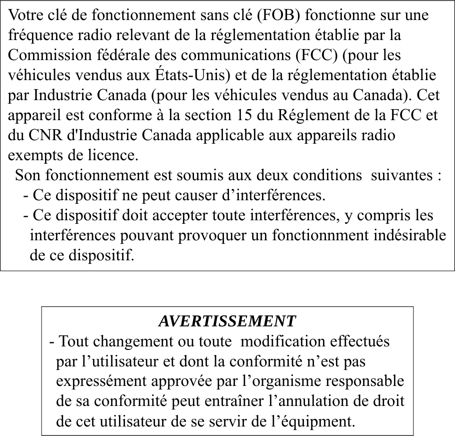 AVERTISSEMENT- Tout changement ou toute modification effectuéspar l’utilisateur et dont la conformité n’est pas expressément approvée par l’organisme responsablede sa conformité peut entraîner l’annulation de droitde cet utilisateur de se servir de l’équipment.Votre clé de fonctionnement sans clé (FOB) fonctionne sur unefréquence radio relevant de la réglementation établie par la Commission fédérale des communications (FCC) (pour les véhicules vendus aux États-Unis) et de la réglementation établiepar Industrie Canada (pour les véhicules vendus au Canada). Cetappareil est conforme à la section 15 du Réglement de la FCC et du CNR d&apos;Industrie Canada applicable aux appareils radio exempts de licence.Son fonctionnement est soumis aux deux conditions  suivantes :- Ce dispositif ne peut causer d’interférences.- Ce dispositif doit accepter toute interférences, y compris les interférences pouvant provoquer un fonctionnment indésirable de ce dispositif.