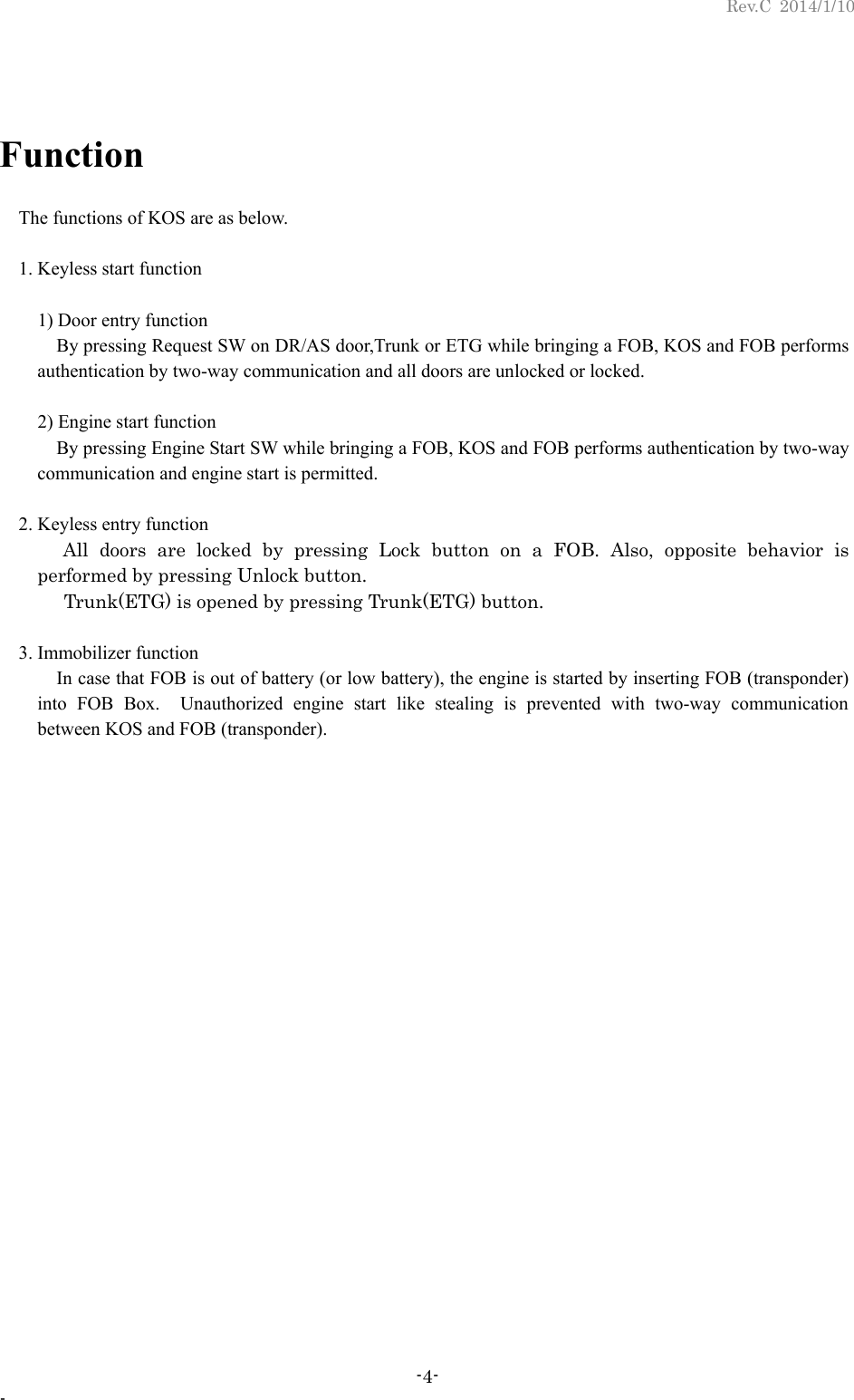 Rev.C 2014/1/10 -4- -  Function  The functions of KOS are as below.    1. Keyless start function    1) Door entry function    By pressing Request SW on DR/AS door,Trunk or ETG while bringing a FOB, KOS and FOB performs authentication by two-way communication and all doors are unlocked or locked.    2) Engine start function    By pressing Engine Start SW while bringing a FOB, KOS and FOB performs authentication by two-way communication and engine start is permitted.   2. Keyless entry function    All doors are locked by pressing Lock button on a FOB. Also, opposite behavior is performed by pressing Unlock button.   Trunk(ETG) is opened by pressing Trunk(ETG) button.   3. Immobilizer function    In case that FOB is out of battery (or low battery), the engine is started by inserting FOB (transponder) into FOB Box.  Unauthorized engine start like stealing is prevented with two-way communication between KOS and FOB (transponder). 