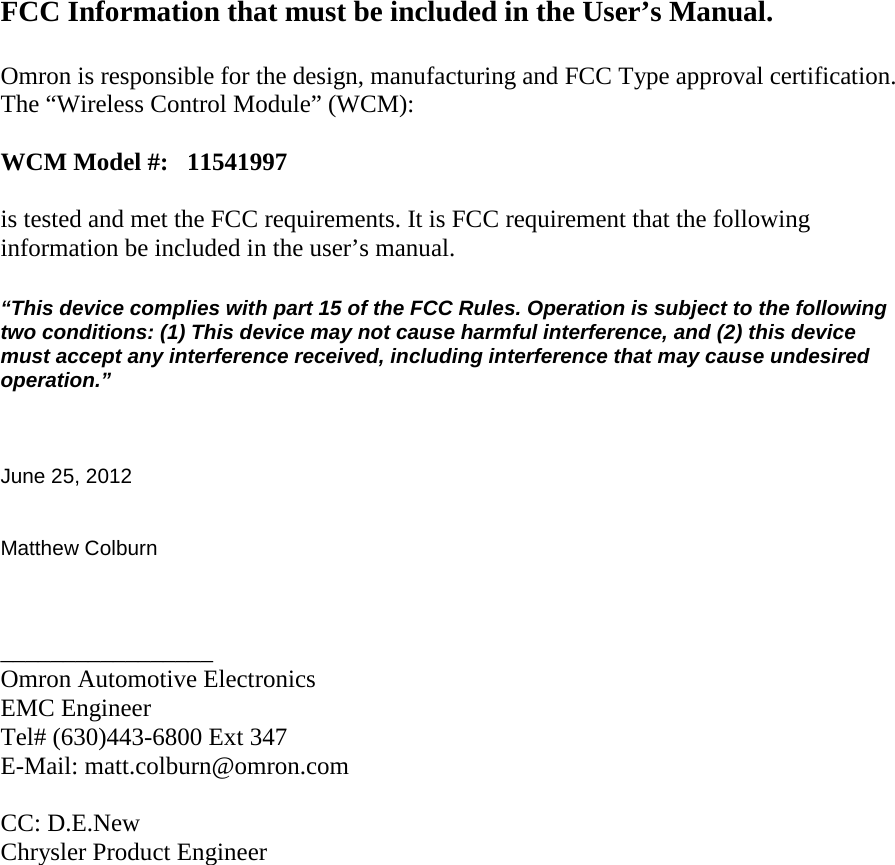           FCC Information that must be included in the User’s Manual.  Omron is responsible for the design, manufacturing and FCC Type approval certification. The “Wireless Control Module” (WCM):  WCM Model #:   11541997  is tested and met the FCC requirements. It is FCC requirement that the following information be included in the user’s manual.  “This device complies with part 15 of the FCC Rules. Operation is subject to the following two conditions: (1) This device may not cause harmful interference, and (2) this device must accept any interference received, including interference that may cause undesired operation.”    June 25, 2012   Matthew Colburn    _________________ Omron Automotive Electronics EMC Engineer Tel# (630)443-6800 Ext 347 E-Mail: matt.colburn@omron.com  CC: D.E.New Chrysler Product Engineer 