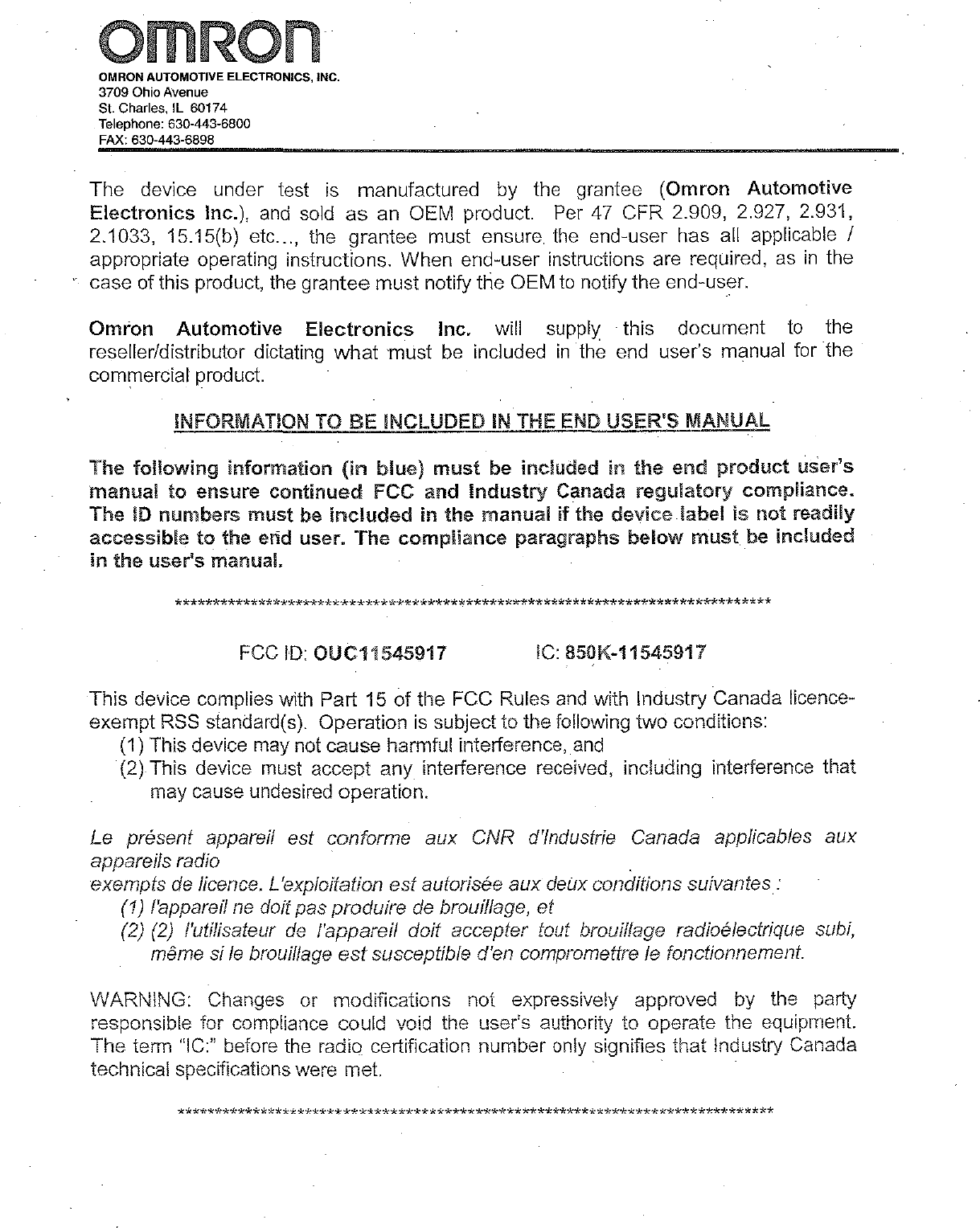 RnOMRONAUTOMOTIVE ELECTRONICS, INC.3709Ohio AvenueSt. Charles, IL 60174Telephone: 630-443-6800FAX: 630-443-6898The device under testismanufactured by the grantee (Omron AutomotiveElectronics Inc.),andsoldasan OEM product.Per47CFR 2.909, 2.927, 2.931,2.1033, 15.15(b) etc...,the grantee must ensuretheend-user has all applicable Iappropriate operating instructions. When end-user instructions are reqUired,asinthecase of this product,thegrantee must notify the OEMtonotify the end-user.OmronAutomotiveElectronicsInc. will supply this documenttothereseller/distributor dictatingwhatmustbeincludedinthe end user&apos;s manual for thecommercial product.INFORMATIONTOBEINCLUDEDINTHEENDUSER&apos;S MANUALThefollowinginformation(inblue)mustbe included In the endproductuser&apos;smanualtoensurecontinuedFCC andIndustryCanadaregulatorycompliance.TheIDnumbersmustbeIncludedin the manualIfthedevicelabelisnotreadilyaccessibletothe end user. Thecomplianceparagraphsbelowmustbe includedinthe user&apos;s manual.******************************************************************************FCCID:OUC11545917 IC:850K-11545917This device complies with Part 15ofthe FCC Rulesandwith Industry Canada IIcence-exempt RSS standard(s). Operationissubject to the following two conditions:(1) This device may not cause harmful interference,and(2) This devicemustaccept any interference received, including interference thatmay cause undesired operation.Lepresent appareil est conforme aux CNR d&apos;lndustrie Canada app/icables auxappareils radioexemptsdelicence. L&apos;exploitation est Butorisee auxdeUxconditions sulvantes:(1)l&apos;apparellnedoit pas produiredebroui/lage, et(2)(2)/&apos;utilisateurde/&apos;appareil doit accepter tout brouilfage radioelectrique subi,meme siIebrouillageestsusceptible d&apos;en compromettreIefonctionnement.WARNING: Changes or modifications not expressively approved by the partyresponsible for compliance could void the user&apos;s authority to operate the equipment.The term &quot;Ie:&quot; before the radio certification numberonlysignifies that Industry Canadatechnical specifications were met.******************************************************************************