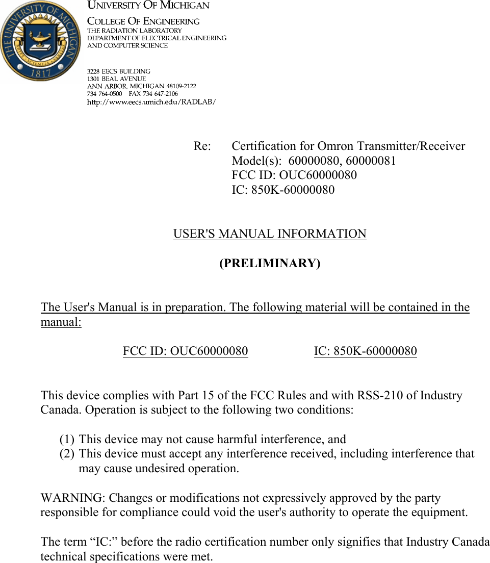             Re: Certification for Omron Transmitter/Receiver      Model(s):  60000080, 60000081      FCC ID: OUC60000080      IC: 850K-60000080   USER&apos;S MANUAL INFORMATION  (PRELIMINARY)   The User&apos;s Manual is in preparation. The following material will be contained in the manual:  FCC ID: OUC60000080   IC: 850K-60000080   This device complies with Part 15 of the FCC Rules and with RSS-210 of Industry Canada. Operation is subject to the following two conditions:  (1) This device may not cause harmful interference, and (2) This device must accept any interference received, including interference that may cause undesired operation.  WARNING: Changes or modifications not expressively approved by the party responsible for compliance could void the user&apos;s authority to operate the equipment.  The term “IC:” before the radio certification number only signifies that Industry Canada technical specifications were met.    