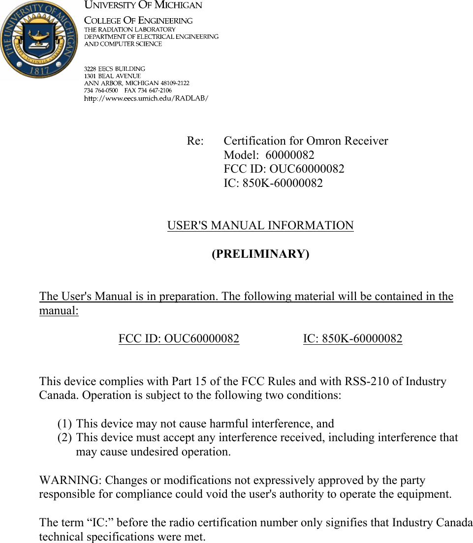             Re: Certification for Omron Receiver      Model:  60000082      FCC ID: OUC60000082      IC: 850K-60000082   USER&apos;S MANUAL INFORMATION  (PRELIMINARY)   The User&apos;s Manual is in preparation. The following material will be contained in the manual:  FCC ID: OUC60000082   IC: 850K-60000082   This device complies with Part 15 of the FCC Rules and with RSS-210 of Industry Canada. Operation is subject to the following two conditions:  (1) This device may not cause harmful interference, and (2) This device must accept any interference received, including interference that may cause undesired operation.  WARNING: Changes or modifications not expressively approved by the party responsible for compliance could void the user&apos;s authority to operate the equipment.  The term “IC:” before the radio certification number only signifies that Industry Canada technical specifications were met.    