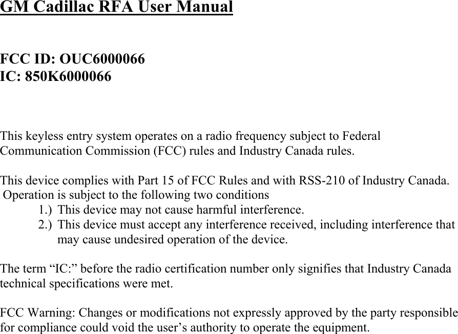 GM Cadillac RFA User Manual   FCC ID: OUC6000066 IC: 850K6000066    This keyless entry system operates on a radio frequency subject to Federal Communication Commission (FCC) rules and Industry Canada rules.  This device complies with Part 15 of FCC Rules and with RSS-210 of Industry Canada.  Operation is subject to the following two conditions 1.) This device may not cause harmful interference. 2.) This device must accept any interference received, including interference that may cause undesired operation of the device.  The term “IC:” before the radio certification number only signifies that Industry Canada technical specifications were met.  FCC Warning: Changes or modifications not expressly approved by the party responsible for compliance could void the user’s authority to operate the equipment.        