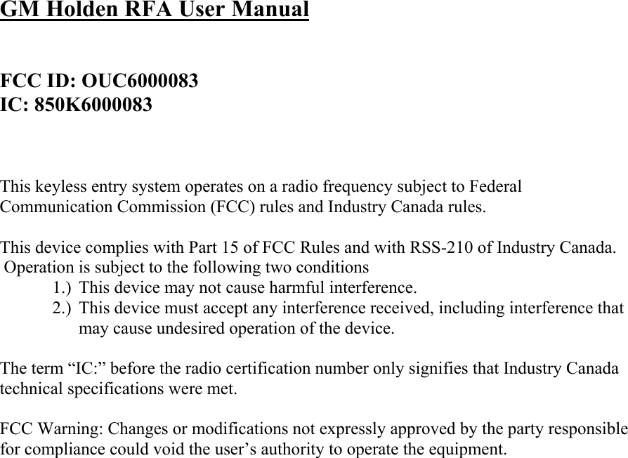 GM Holden RFA User Manual   FCC ID: OUC6000083 IC: 850K6000083    This keyless entry system operates on a radio frequency subject to Federal Communication Commission (FCC) rules and Industry Canada rules.  This device complies with Part 15 of FCC Rules and with RSS-210 of Industry Canada.  Operation is subject to the following two conditions 1.) This device may not cause harmful interference. 2.) This device must accept any interference received, including interference that may cause undesired operation of the device.  The term “IC:” before the radio certification number only signifies that Industry Canada technical specifications were met.  FCC Warning: Changes or modifications not expressly approved by the party responsible for compliance could void the user’s authority to operate the equipment.    