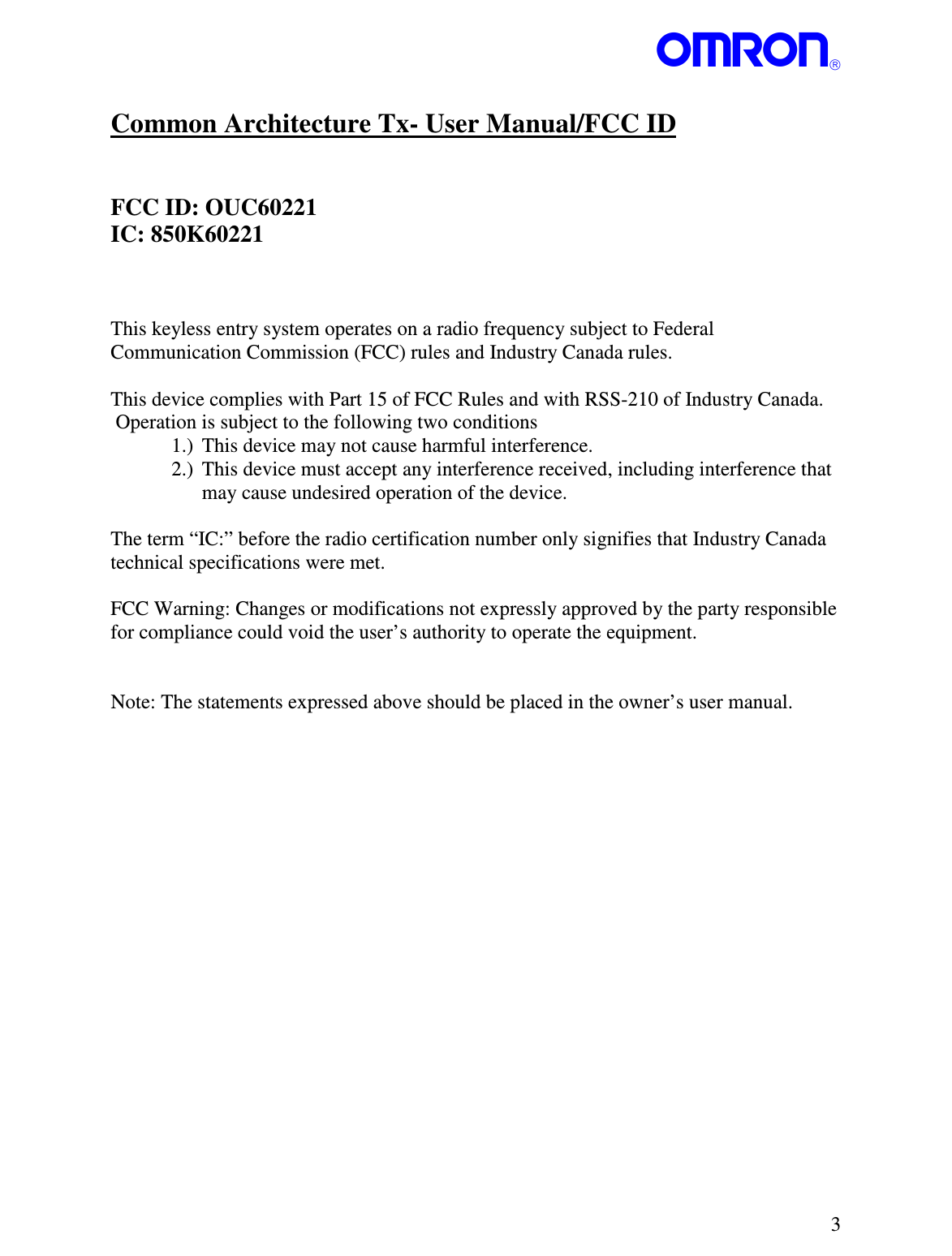 PNSPO   3  Common Architecture Tx- User Manual/FCC ID   FCC ID: OUC60221 IC: 850K60221    This keyless entry system operates on a radio frequency subject to Federal Communication Commission (FCC) rules and Industry Canada rules.  This device complies with Part 15 of FCC Rules and with RSS-210 of Industry Canada.  Operation is subject to the following two conditions 1.) This device may not cause harmful interference. 2.) This device must accept any interference received, including interference that may cause undesired operation of the device.  The term “IC:” before the radio certification number only signifies that Industry Canada technical specifications were met.  FCC Warning: Changes or modifications not expressly approved by the party responsible for compliance could void the user’s authority to operate the equipment.    Note: The statements expressed above should be placed in the owner’s user manual.     