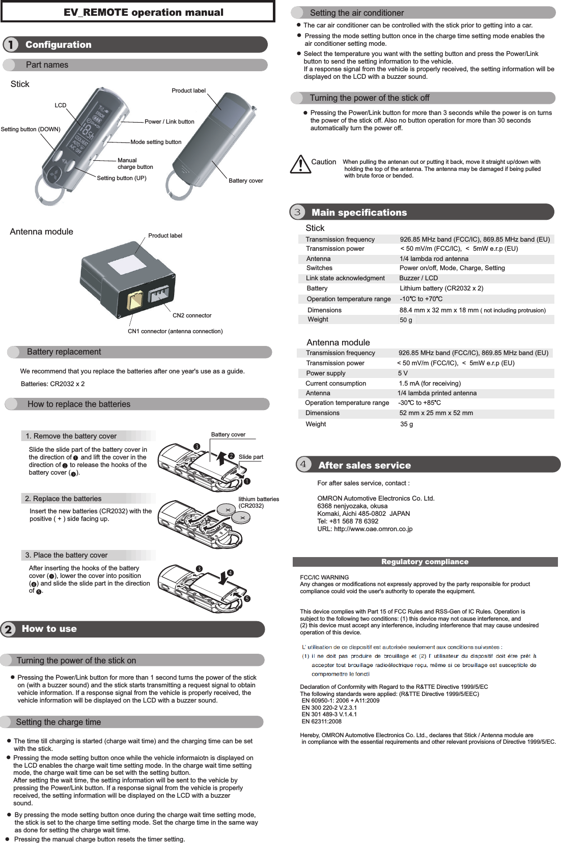 EV_REMOTE operation manual Antenna module34Regulatory complianceConfigurationPart namesStickLCDPower / Link buttonMode setting buttonManual  charge buttonSetting button (UP)Product labelBattery coverProduct labelCN2 connectorCN1 connector (antenna connection)Battery replacementBatteries: CR2032 x 2    We recommend that you replace the batteries after one year&apos;s use as a guide.  How to replace the batteries1. Remove the battery cover Slide the slide part of the battery cover inthe direction of     and lift the cover in the direction of     to release the hooks of thebattery cover (   ).Battery coverSlide partlithium batteries(CR2032)Insert the new batteries (CR2032) with the positive ( + ) side facing up. 2. Replace the batteries  3. Place the battery cover   After inserting the hooks of the battery cover (   ), lower the cover into position (   ) and slide the slide part in the direction of    . Main specificationsAfter sales serviceHow to useFor after sales service, contact : OMRON Automotive Electronics Co. Ltd.6368 nenjyozaka, okusaKomaki, Aichi 485-0802  JAPANTel: +81 568 78 6392URL: http://www.oae.omron.co.jpStickAntenna moduleTransmission frequency              926.85 MHz band (FCC/IC), 869.85 MHz band (EU)  Transmission power                    &lt; 50 mV/m (FCC/IC),  &lt;  5mW e.r.p (EU)  Antenna                                      1/4 lambda rod antenna           Switches                                     Power on/off, Mode, Charge, Setting Battery                                        Lithium battery (CR2032 x 2) Dimensions                                88.4 mm x 32 mm x 18 mm ( not including protrusion)Weight                                        35 g                     Link state acknowledgment        Buzzer / LCD      Transmission frequency             926.85 MHz band (FCC/IC), 869.85 MHz band (EU)  Transmission power                  &lt; 50 mV/m (FCC/IC),  &lt;  5mW e.r.p (EU)  Power supply                             5 V                    Current consumption                  1.5 mA (for receiving)                              Antenna                                     1/4 lambda printed antenna                                        Operation temperature range     -10 C to +70 C Operation temperature range     -30 C to +85 C Dimensions                                 52 mm x 25 mm x 52 mm Weight                                         35 g                     Turning the power of the stick onSetting the charge timeSetting the air conditioner Turning the power of the stick offPressing the Power/Link button for more than 1 second turns the power of the stickon (with a buzzer sound) and the stick starts transmitting a request signal to obtain vehicle information. If a response signal from the vehicle is properly received, the vehicle information will be displayed on the LCD with a buzzer sound.The time till charging is started (charge wait time) and the charging time can be set with the stick.Caution When pulling the antenan out or putting it back, move it straight up/down with holding the top of the antenna. The antenna may be damaged if being pulled  with brute force or bended. Pressing the mode setting button once while the vehicle informaiotn is displayed onthe LCD enables the charge wait time setting mode. In the charge wait time setting mode, the charge wait time can be set with the setting button. After setting the wait time, the setting information will be sent to the vehicle by pressing the Power/Link button. If a response signal from the vehicle is properly received, the setting information will be displayed on the LCD with a buzzersound. By pressing the mode setting button once during the charge wait time setting mode,  the stick is set to the charge time setting mode. Set the charge time in the same wayas done for setting the charge wait time. Pressing the manual charge button resets the timer setting. The car air conditioner can be controlled with the stick prior to getting into a car.Pressing the mode setting button once in the charge time setting mode enables the air conditioner setting mode.    Select the temperature you want with the setting button and press the Power/Link button to send the setting information to the vehicle.   If a response signal from the vehicle is properly received, the setting information will bedisplayed on the LCD with a buzzer sound. Pressing the Power/Link button for more than 3 seconds while the power is on turns the power of the stick off. Also no button operation for more than 30 seconds automatically turn the power off.Setting button (DOWN)FCC/IC WARNINGAny changes or modifications not expressly approved by the party responsible for product compliance could void the user&apos;s authority to operate the equipment.  This device complies with Part 15 of FCC Rules and RSS-Gen of IC Rules. Operation is subject to the following two conditions: (1) this device may not cause interference, and (2) this device must accept any interference, including interference that may cause undesired operation of this device. Declaration of Conformity with Regard to the R&amp;TTE Directive 1999/5/EC The following standards were applied: (R&amp;TTE Directive 1999/5/EEC)  EN 60950-1: 2006 + A11:2009 EN 300 220-2 V.2.3.1 EN 301 489-3 V.1.4.1 EN 62311:2008 Hereby, OMRON Automotive Electronics Co. Ltd., declares that Stick / Antenna module are in compliance with the essential requirements and other relevant provisions of Directive 1999/5/EC.50 g