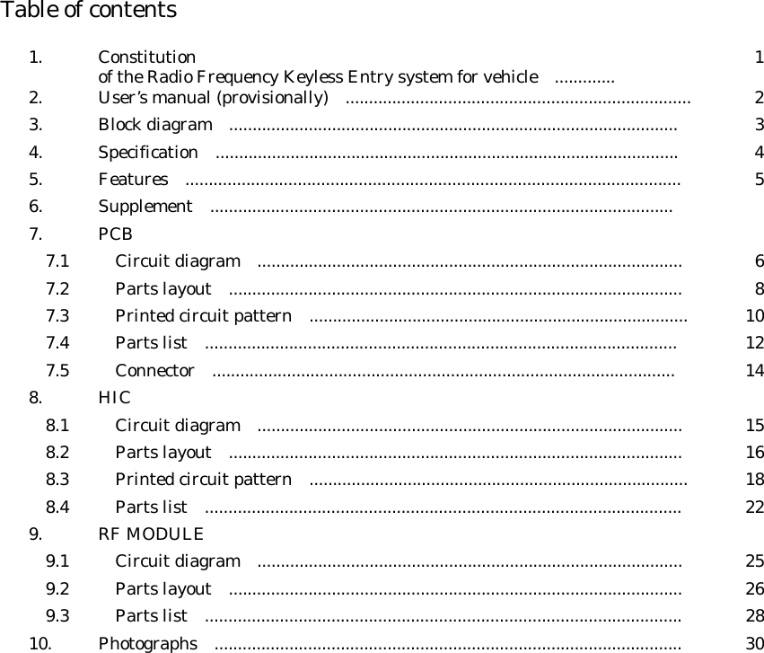  Table of contents  1. Constitution of the Radio Frequency Keyless Entry system for vehicle .............  1 2.  User’s manual (provisionally)    .......................................................................... 2 3.  Block diagram  ................................................................................................  3 4. Specification  ...................................................................................................  4 5.  Features  ..........................................................................................................  5 6. Supplement  ...................................................................................................   7.  PCB       7.1    Circuit diagram  ...........................................................................................  6   7.2    Parts layout  .................................................................................................  8   7.3    Printed circuit pattern  .................................................................................  10   7.4    Parts list  .....................................................................................................  12  7.5    Connector  ...................................................................................................     14 8.  HIC       8.1    Circuit diagram  ...........................................................................................  15   8.2    Parts layout  .................................................................................................  16   8.3    Printed circuit pattern  .................................................................................  18   8.4    Parts list  ......................................................................................................  22 9. RF MODULE     9.1    Circuit diagram  ...........................................................................................  25   9.2    Parts layout  .................................................................................................  26   9.3    Parts list  ......................................................................................................  28 10.  Photographs  ....................................................................................................  30                        