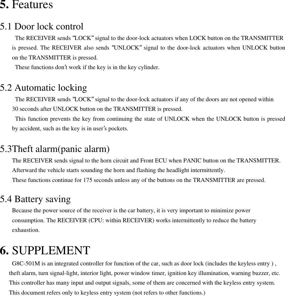 5. Features  5.1 Door lock control   The RECEIVER sends “LOCK” signal to the door-lock actuators when LOCK button on the TRANSMITTER is pressed. The RECEIVER also sends “UNLOCK” signal to the door-lock actuators when UNLOCK button on the TRANSMITTER is pressed.     These functions don’t work if the key is in the key cylinder.  5.2 Automatic locking   The RECEIVER sends “LOCK” signal to the door-lock actuators if any of the doors are not opened within 30 seconds after UNLOCK button on the TRANSMITTER is pressed.     This function prevents the key from continuing the state of UNLOCK when the UNLOCK button is pressed by accident, such as the key is in user’s pockets.  5.3Theft alarm(panic alarm)         The RECEIVER sends signal to the horn circuit and Front ECU when PANIC button on the TRANSMITTER.         Afterward the vehicle starts sounding the horn and flashing the headlight intermittently.         These functions continue for 175 seconds unless any of the buttons on the TRANSMITTER are pressed.  5.4 Battery saving         Because the power source of the receiver is the car battery, it is very important to minimize power           consumption. The RECEIVER (CPU: within RECEIVER) works intermittently to reduce the battery     exhaustion.  6. SUPPLEMENT              G8C-501M is an integrated controller for function of the car, such as door lock (includes the keyless entry ) ,       theft alarm, turn signal-light, interior light, power window timer, ignition key illumination, warning buzzer, etc.       This controller has many input and output signals, some of them are concerned with the keyless entry system.       This document refers only to keyless entry system (not refers to other functions.)          