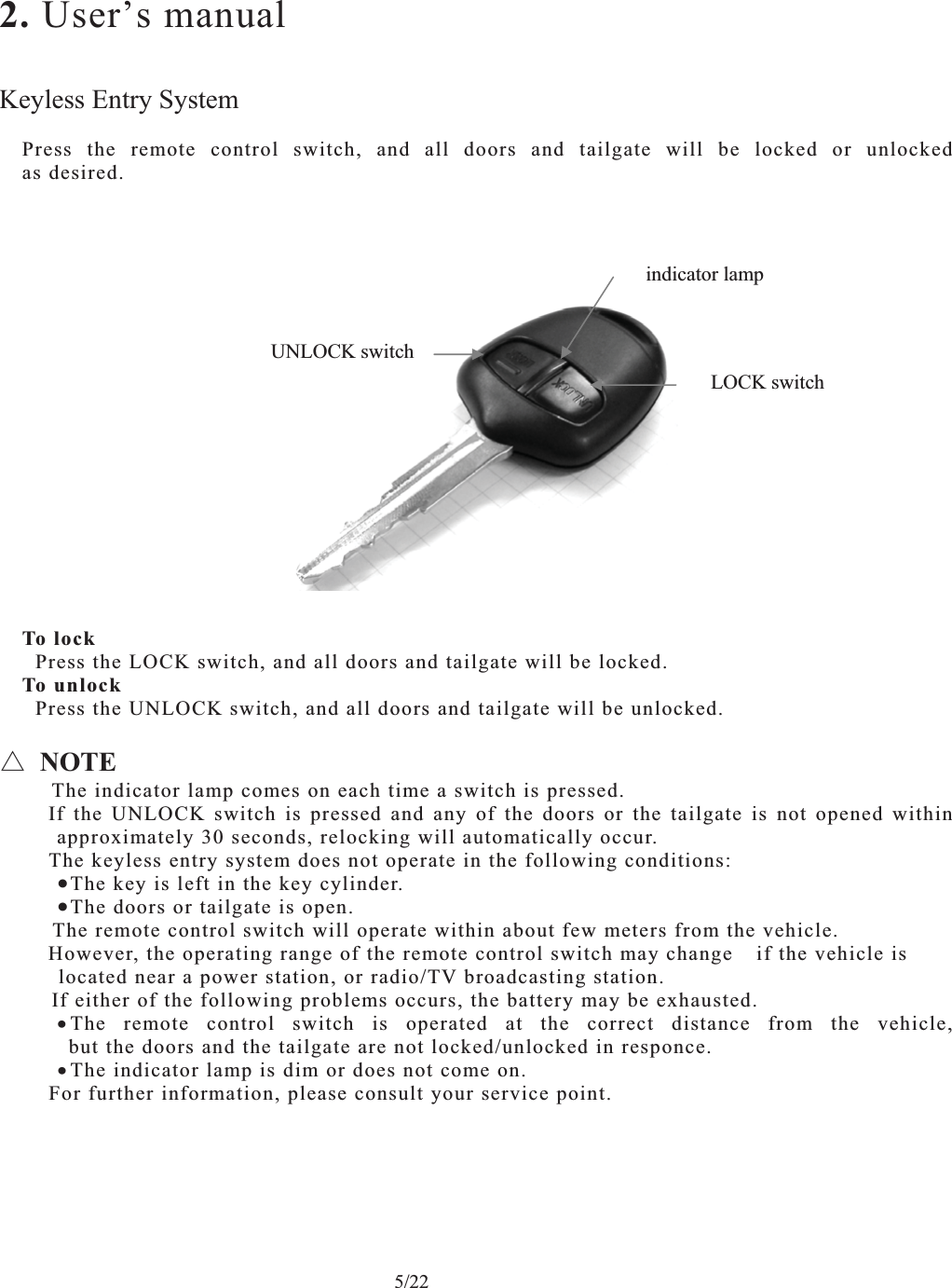    5/22 2. User’s manualKeyless Entry SystemPress the remote control switch, and all doors and tailgate will be locked or unlocked as desired. To lock   Press the LOCK switch, and all doors and tailgate will be locked. To unlock   Press the UNLOCK switch, and all doors and tailgate will be unlocked. ڹNOTEThe indicator lamp comes on each time a switch is pressed.     If the UNLOCK switch is pressed and any of the doors or the tailgate is not opened within approximately 30 seconds, relocking will automatically occur.     The keyless entry system does not operate in the following conditions: xThe key is left in the key cylinder.xThe doors or tailgate is open.   The remote control switch will operate within about few meters from the vehicle.     However, the operating range of the remote control switch may changeif the vehicle is   located near a power station, or radio/TV broadcasting station. If either of the following problems occurs, the battery may be exhausted. xThe remote control switch is operated at the correct distance from the vehicle,  but the doors and the tailgate are not locked/unlocked in responce. xThe indicator lamp is dim or does not come on.     For further information, please consult your service point.UNLOCK switchLOCK switch indicator lamp 