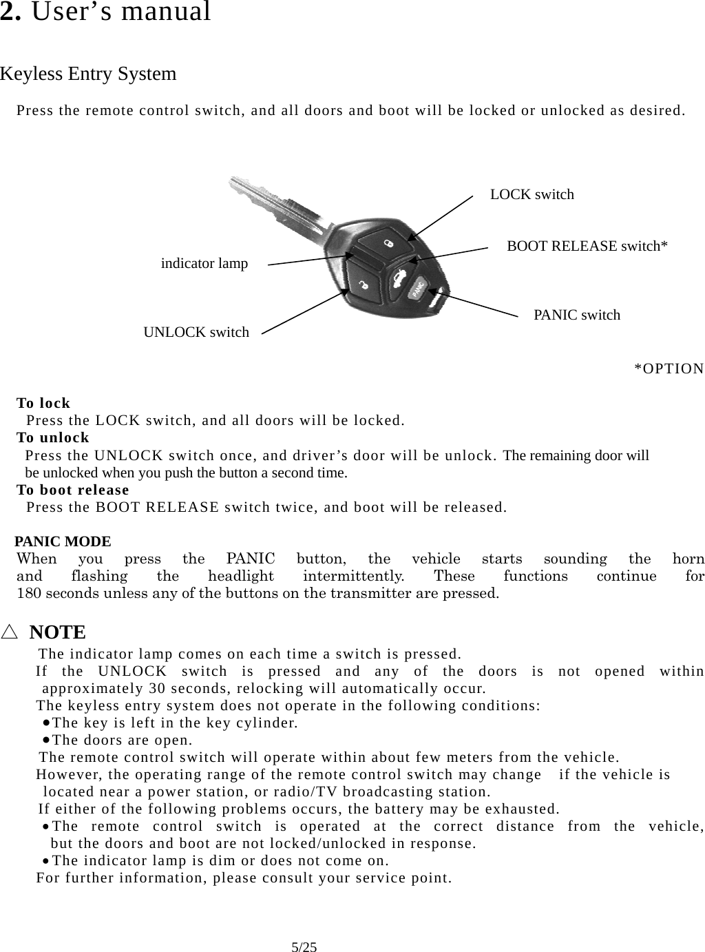     5/25 2. User’s manual   Keyless Entry System  Press the remote control switch, and all doors and boot will be locked or unlocked as desired.     LOCK switch    BOOT RELEASE switch* indicator lamp    PANIC switch UNLOCK switch   *OPTION  To lock   Press the LOCK switch, and all doors will be locked. To unlock Press the UNLOCK switch once, and driver’s door will be unlock. The remaining door will be unlocked when you push the button a second time. To boot release   Press the BOOT RELEASE switch twice, and boot will be released.  PANIC MODE When you press the PANIC button, the vehicle starts sounding the horn and flashing the headlight intermittently. These functions continue for 180 seconds unless any of the buttons on the transmitter are pressed.  △ NOTE   The indicator lamp comes on each time a switch is pressed.   If the UNLOCK switch is pressed and any of the doors is not opened within approximately 30 seconds, relocking will automatically occur.     The keyless entry system does not operate in the following conditions: • The key is left in the key cylinder. • The doors are open.    The remote control switch will operate within about few meters from the vehicle.     However, the operating range of the remote control switch may change if the vehicle is    located near a power station, or radio/TV broadcasting station.   If either of the following problems occurs, the battery may be exhausted. • The remote control switch is operated at the correct distance from the vehicle,  but the doors and boot are not locked/unlocked in response. • The indicator lamp is dim or does not come on.     For further information, please consult your service point.    