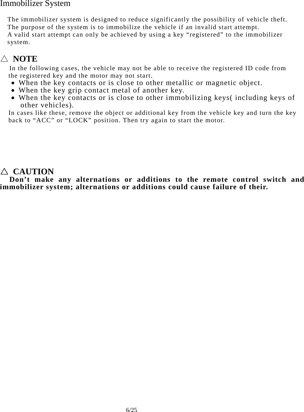     6/25 Immobilizer System  The immobilizer system is designed to reduce significantly the possibility of vehicle theft. The purpose of the system is to immobilize the vehicle if an invalid start attempt. A valid start attempt can only be achieved by using a key “registered” to the immobilizer system.  △ NOTE   In the following cases, the vehicle may not be able to receive the registered ID code from       the registered key and the motor may not start. • When the key contacts or is close to other metallic or magnetic object. • When the key grip contact metal of another key. • When the key contacts or is close to other immobilizing keys( including keys of     other vehicles).     In cases like these, remove the object or additional key from the vehicle key and turn the key     back to “ACC” or “LOCK” position. Then try again to start the motor.       △ CAUTION   Don’t make any alternations or additions to the remote control switch and immobilizer system; alternations or additions could cause failure of their. 