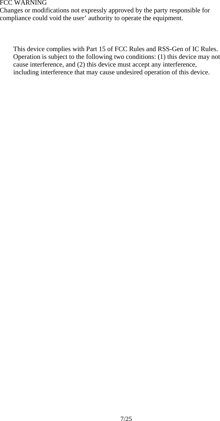    FCC WARNING Changes or modifications not expressly approved by the party responsible for compliance could void the user’ authority to operate the equipment.        This device complies with Part 15 of FCC Rules and RSS-Gen of IC Rules. Operation is subject to the following two conditions: (1) this device may not cause interference, and (2) this device must accept any interference, including interference that may cause undesired operation of this device.           7/25 