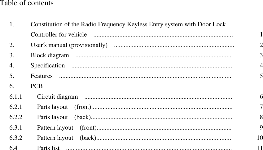  Table of contents  1.  Constitution of the Radio Frequency Keyless Entry system with Door Lock   Controller for vehicle    ......................................................................................  12. User’s manual (provisionally)    ..........................................................................  23.  Block diagram  ................................................................................................  34.  Specification  ...................................................................................................  45.  Features  ..........................................................................................................  56. PCB 6.1.1    Circuit diagram  ...........................................................................................  66.2.1    Parts layout  (front).......................................................................................  76.2.2    Parts layout  (back).......................................................................................  86.3.1    Pattern layout  (front)...................................................................................  96.3.2    Pattern layout  (back)...................................................................................  106.4    Parts list  ......................................................................................................  11    