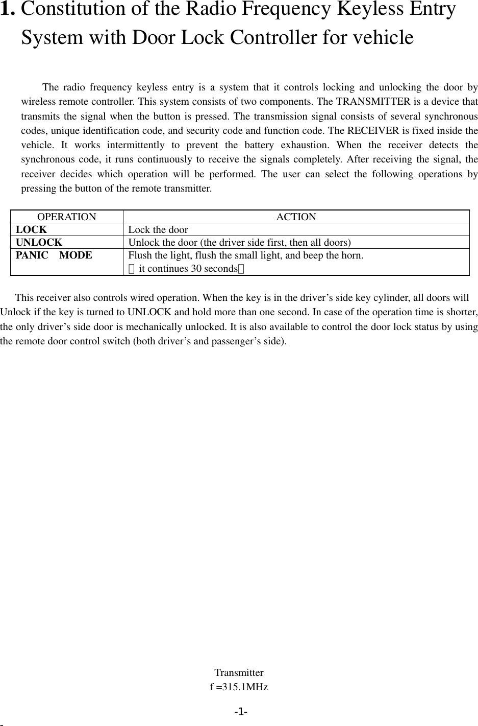 1. Constitution of the Radio Frequency Keyless Entry       System with Door Lock Controller for vehicle       The radio frequency keyless entry is a system that it controls locking and unlocking the door by wireless remote controller. This system consists of two components. The TRANSMITTER is a device that transmits the signal when the button is pressed. The transmission signal consists of several synchronous codes, unique identification code, and security code and function code. The RECEIVER is fixed inside the vehicle. It works intermittently to prevent the battery exhaustion. When the receiver detects the synchronous code, it runs continuously to receive the signals completely. After receiving the signal, the receiver decides which operation will be performed. The user can select the following operations by pressing the button of the remote transmitter.  OPERATION ACTION LOCK  Lock the door UNLOCK  Unlock the door (the driver side first, then all doors) PANIC  MODE  Flush the light, flush the small light, and beep the horn. （it continues 30 seconds）  This receiver also controls wired operation. When the key is in the driver’s side key cylinder, all doors will Unlock if the key is turned to UNLOCK and hold more than one second. In case of the operation time is shorter, the only driver’s side door is mechanically unlocked. It is also available to control the door lock status by using the remote door control switch (both driver’s and passenger’s side).                       Transmitter f =315.1MHz -1- - 