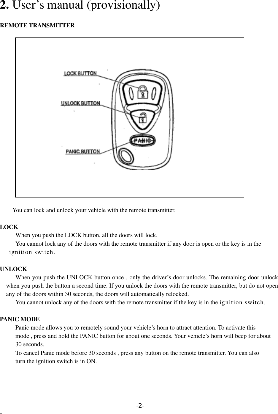  2. User’s manual (provisionally)  REMOTE TRANSMITTER                                  You can lock and unlock your vehicle with the remote transmitter.  LOCK       When you push the LOCK button, all the doors will lock.         You cannot lock any of the doors with the remote transmitter if any door is open or the key is in the      ignition switch.  UNLOCK       When you push the UNLOCK button once , only the driver’s door unlocks. The remaining door unlock when you push the button a second time. If you unlock the doors with the remote transmitter, but do not open any of the doors within 30 seconds, the doors will automatically relocked. You cannot unlock any of the doors with the remote transmitter if the key is in the ignition switch.  PANIC MODE           Panic mode allows you to remotely sound your vehicle’s horn to attract attention. To activate this           mode , press and hold the PANIC button for about one seconds. Your vehicle’s horn will beep for about      30 seconds.           To cancel Panic mode before 30 seconds , press any button on the remote transmitter. You can also           turn the ignition switch is in ON. -2- - 