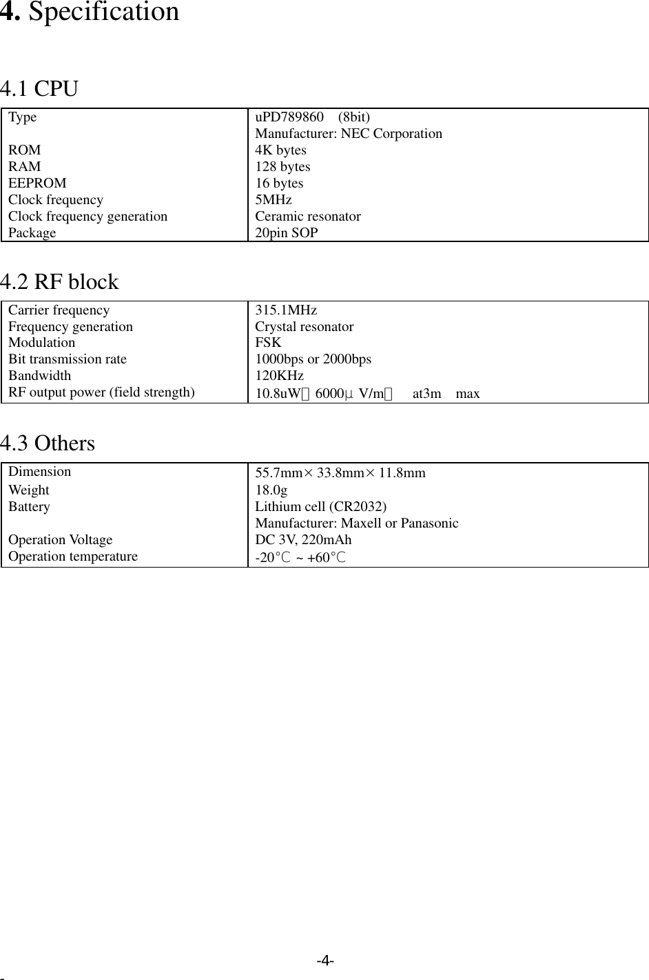 4. Specification   4.1 CPU Type uPD789860 (8bit) Manufacturer: NEC Corporation ROM 4K bytes RAM 128 bytes EEPROM 16 bytes Clock frequency  5MHz Clock frequency generation  Ceramic resonator Package 20pin SOP  4.2 RF block Carrier frequency  315.1MHz Frequency generation  Crystal resonator   Modulation FSK Bit transmission rate  1000bps or 2000bps Bandwidth 120KHz RF output power (field strength)  10.8uW（6000μV/m）  at3m max  4.3 Others Dimension  55.7mm×33.8mm×11.8mm  Weight 18.0g Battery  Lithium cell (CR2032) Manufacturer: Maxell or Panasonic Operation Voltage  DC 3V, 220mAh Operation temperature  -20℃ ~ +60℃  -4- - 