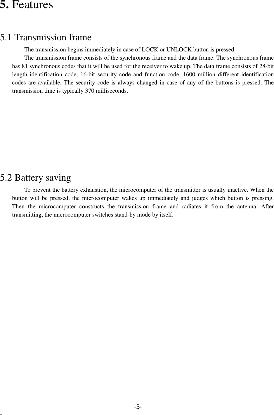 5. Features   5.1 Transmission frame         The transmission begins immediately in case of LOCK or UNLOCK button is pressed.         The transmission frame consists of the synchronous frame and the data frame. The synchronous frame has 81 synchronous codes that it will be used for the receiver to wake up. The data frame consists of 28-bit length identification code, 16-bit security code and function code. 1600 million different identification codes are available. The security code is always changed in case of any of the buttons is pressed. The transmission time is typically 370 milliseconds.          5.2 Battery saving         To prevent the battery exhaustion, the microcomputer of the transmitter is usually inactive. When the button will be pressed, the microcomputer wakes up immediately and judges which button is pressing. Then the microcomputer constructs the transmission frame and radiates it from the antenna. After transmitting, the microcomputer switches stand-by mode by itself. -5- - 