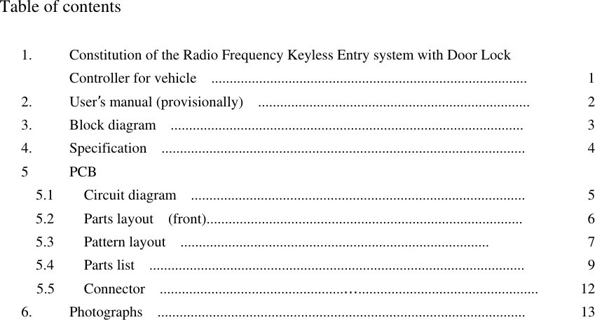  Table of contents  1.  Constitution of the Radio Frequency Keyless Entry system with Door Lock   Controller for vehicle    ......................................................................................  12. User’s manual (provisionally)    ..........................................................................  23.  Block diagram  ................................................................................................  34.  Specification  ...................................................................................................  45 PCB   5.1    Circuit diagram  ...........................................................................................  5  5.2    Parts layout  (front)......................................................................................  6  5.3    Pattern layout  ....................................................................................  7  5.4    Parts list   ......................................................................................................  9  5.5    Connector  ..................................................…................................................. 126.  Photographs  ....................................................................................................  13  