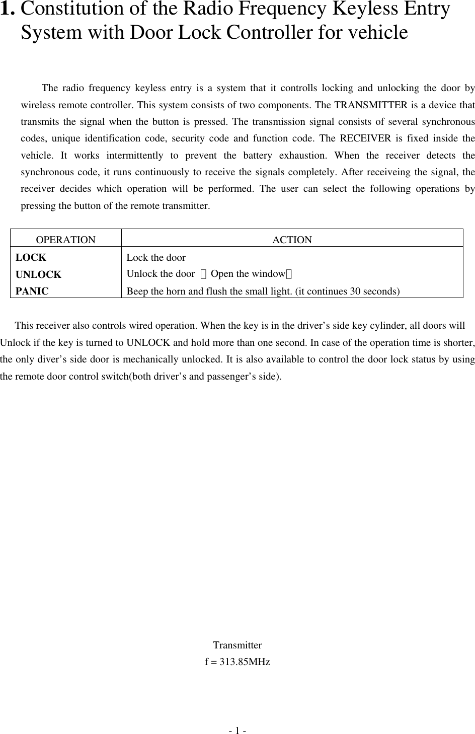 1. Constitution of the Radio Frequency Keyless Entry       System with Door Lock Controller for vehicle       The radio frequency keyless entry is a system that it controlls locking and unlocking the door by wireless remote controller. This system consists of two components. The TRANSMITTER is a device that transmits the signal when the button is pressed. The transmission signal consists of several synchronous codes, unique identification code, security code and function code. The RECEIVER is fixed inside the vehicle. It works intermittently to prevent the battery exhaustion. When the receiver detects the synchronous code, it runs continuously to receive the signals completely. After receiveing the signal, the receiver decides which operation will be performed. The user can select the following operations by pressing the button of the remote transmitter.  OPERATION ACTION LOCK  Lock the door UNLOCK  Unlock the door  （Open the window） PANIC  Beep the horn and flush the small light. (it continues 30 seconds)  This receiver also controls wired operation. When the key is in the driver’s side key cylinder, all doors will Unlock if the key is turned to UNLOCK and hold more than one second. In case of the operation time is shorter, the only diver’s side door is mechanically unlocked. It is also available to control the door lock status by using the remote door control switch(both driver’s and passenger’s side).                Transmitter f = 313.85MHz - 1 - 
