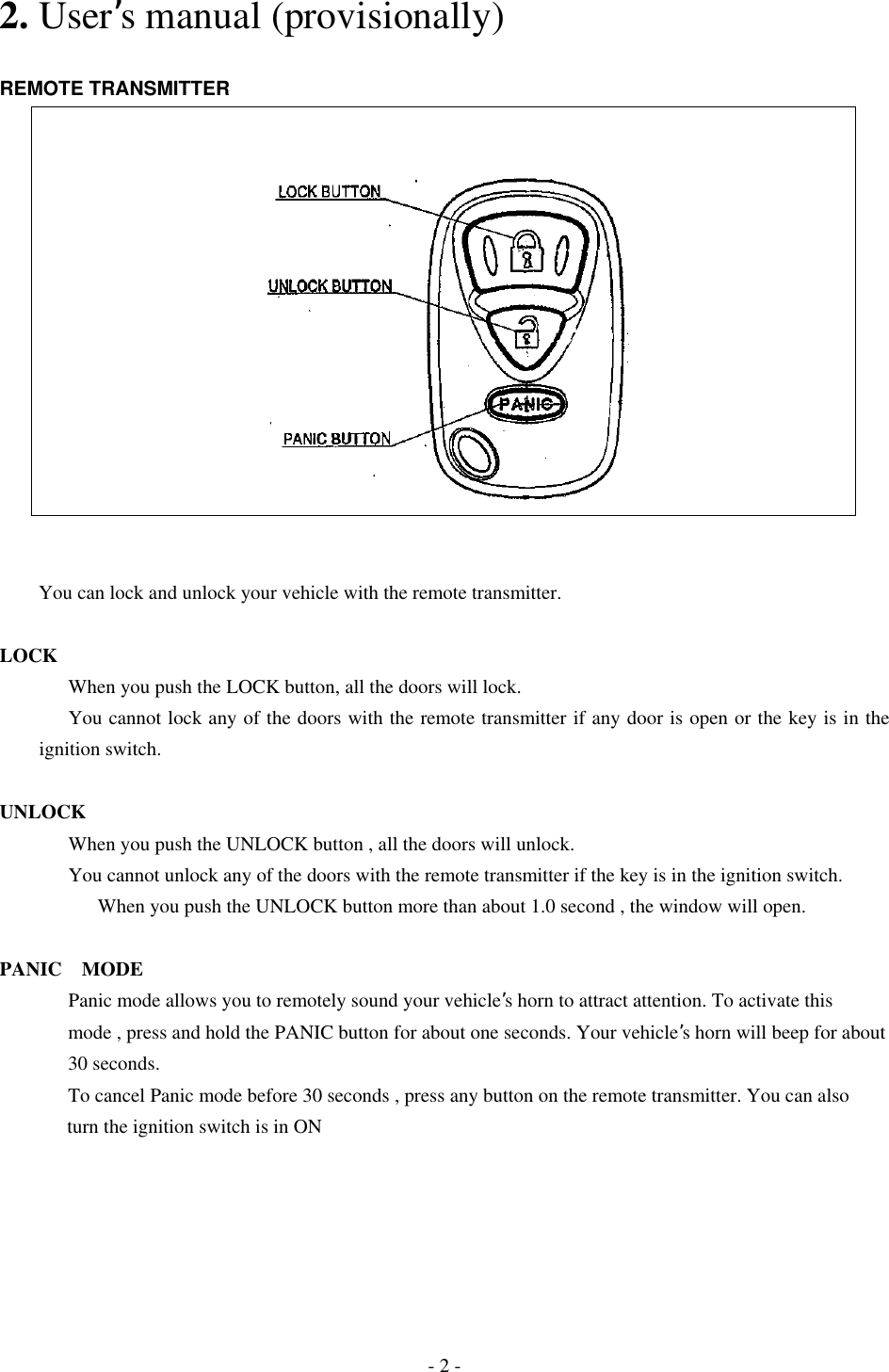 2. User’s manual (provisionally)  REMOTE TRANSMITTER              You can lock and unlock your vehicle with the remote transmitter.  LOCK       When you push the LOCK button, all the doors will lock.         You cannot lock any of the doors with the remote transmitter if any door is open or the key is in the ignition switch.  UNLOCK       When you push the UNLOCK button , all the doors will unlock.         You cannot unlock any of the doors with the remote transmitter if the key is in the ignition switch.       When you push the UNLOCK button more than about 1.0 second , the window will open.  PANIC MODE      Panic mode allows you to remotely sound your vehicle’s horn to attract attention. To activate this       mode , press and hold the PANIC button for about one seconds. Your vehicle’s horn will beep for about        30 seconds.       To cancel Panic mode before 30 seconds , press any button on the remote transmitter. You can also turn the ignition switch is in ON - 2 - 