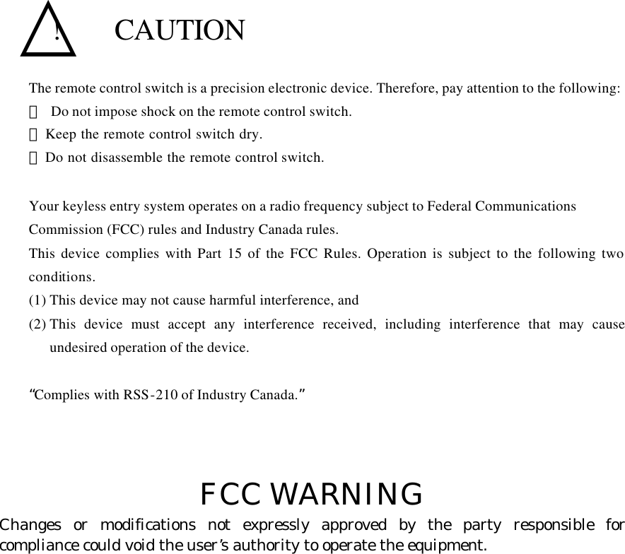   △!  CAUTION The remote control switch is a precision electronic device. Therefore, pay attention to the following: ･ Do not impose shock on the remote control switch. ･  Keep the remote control switch dry. ･  Do not disassemble the remote control switch.  Your keyless entry system operates on a radio frequency subject to Federal Communications   Commission (FCC) rules and Industry Canada rules. This device complies with Part 15 of the FCC Rules. Operation is subject to the following two conditions. (1) This device may not cause harmful interference, and (2) This device must accept any interference received, including interference that may cause undesired operation of the device.  “Complies with RSS-210 of Industry Canada.”    FCC WARNING Changes or modifications not expressly approved by the party responsible for compliance could void the user’s authority to operate the equipment.      