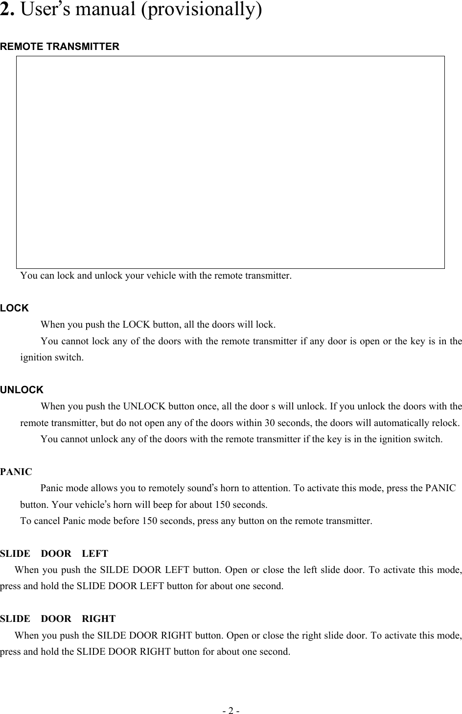 2. User’s manual (provisionally)  REMOTE TRANSMITTER                      You can lock and unlock your vehicle with the remote transmitter.  LOCK         When you push the LOCK button, all the doors will lock.       You cannot lock any of the doors with the remote transmitter if any door is open or the key is in the ignition switch.  UNLOCK         When you push the UNLOCK button once, all the door s will unlock. If you unlock the doors with the remote transmitter, but do not open any of the doors within 30 seconds, the doors will automatically relock.         You cannot unlock any of the doors with the remote transmitter if the key is in the ignition switch.  PANIC         Panic mode allows you to remotely sound’s horn to attention. To activate this mode, press the PANIC     button. Your vehicle’s horn will beep for about 150 seconds.         To cancel Panic mode before 150 seconds, press any button on the remote transmitter.  SLIDE DOOR LEFT When you push the SILDE DOOR LEFT button. Open or close the left slide door. To activate this mode, press and hold the SLIDE DOOR LEFT button for about one second.  SLIDE DOOR RIGHT When you push the SILDE DOOR RIGHT button. Open or close the right slide door. To activate this mode, press and hold the SLIDE DOOR RIGHT button for about one second. - 2 - 