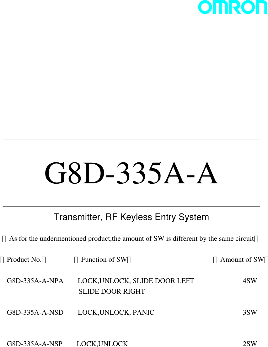                G8D-335A-A   Transmitter, RF Keyless Entry System  ＜As for the undermentioned product,the amount of SW is different by the same circuit＞  【Product No.】      【Function of SW】               【Amount of SW】    G8D-335A-A-NPA     LOCK,UNLOCK, SLIDE DOOR LEFT      4SW SLIDE DOOR RIGHT        G8D-335A-A-NSD    LOCK,UNLOCK, PANIC    3SW   G8D-335A-A-NSP    LOCK,UNLOCK     2SW   