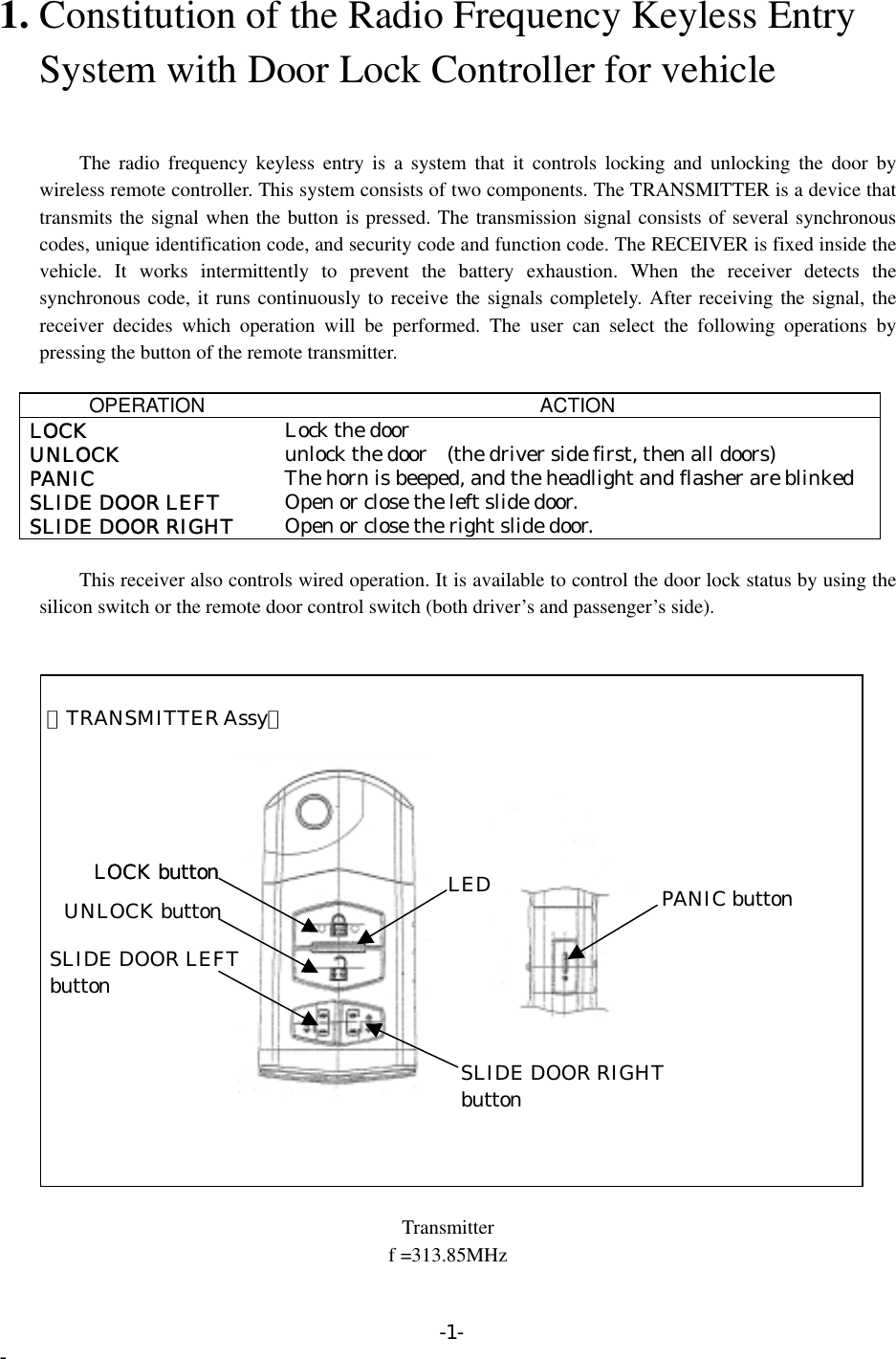 1. Constitution of the Radio Frequency Keyless Entry       System with Door Lock Controller for vehicle       The radio frequency keyless entry is a system that it controls locking and unlocking the door by wireless remote controller. This system consists of two components. The TRANSMITTER is a device that transmits the signal when the button is pressed. The transmission signal consists of several synchronous codes, unique identification code, and security code and function code. The RECEIVER is fixed inside the vehicle. It works intermittently to prevent the battery exhaustion. When the receiver detects the synchronous code, it runs continuously to receive the signals completely. After receiving the signal, the receiver decides which operation will be performed. The user can select the following operations by pressing the button of the remote transmitter.  OPERATION ACTION LOCK  Lock the door UNLOCK  unlock the door    (the driver side first, then all doors) PANIC  The horn is beeped, and the headlight and flasher are blinked SLIDE DOOR LEFT  Open or close the left slide door. SLIDE DOOR RIGHT  Open or close the right slide door.          This receiver also controls wired operation. It is available to control the door lock status by using the silicon switch or the remote door control switch (both driver’s and passenger’s side).    【TRANSMITTER Assy】   UNLOCK buttonSLIDE DOOR LEFT button LOCK buttonLOCK button LED PANIC button SLIDE DOOR RIGHTbutton  Transmitter f =313.85MHz -1- - 