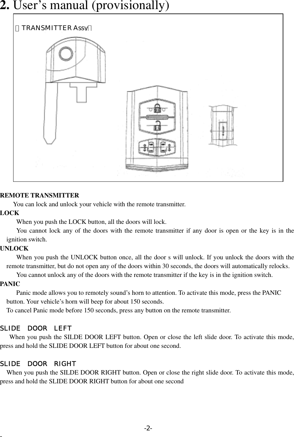  2. User’s manual (provisionally)  【TRANSMITTER Assy】    REMOTE TRANSMITTER         You can lock and unlock your vehicle with the remote transmitter. LOCK       When you push the LOCK button, all the doors will lock.      You cannot lock any of the doors with the remote transmitter if any door is open or the key is in the ignition switch. UNLOCK       When you push the UNLOCK button once, all the door s will unlock. If you unlock the doors with the remote transmitter, but do not open any of the doors within 30 seconds, the doors will automatically relocks.       You cannot unlock any of the doors with the remote transmitter if the key is in the ignition switch. PANIC           Panic mode allows you to remotely sound’s horn to attention. To activate this mode, press the PANIC     button. Your vehicle’s horn will beep for about 150 seconds.     To cancel Panic mode before 150 seconds, press any button on the remote transmitter.  SLIDE DOOR LEFT When you push the SILDE DOOR LEFT button. Open or close the left slide door. To activate this mode, press and hold the SLIDE DOOR LEFT button for about one second.  SLIDE DOOR RIGHT  When you push the SILDE DOOR RIGHT button. Open or close the right slide door. To activate this mode, press and hold the SLIDE DOOR RIGHT button for about one second -2- - 