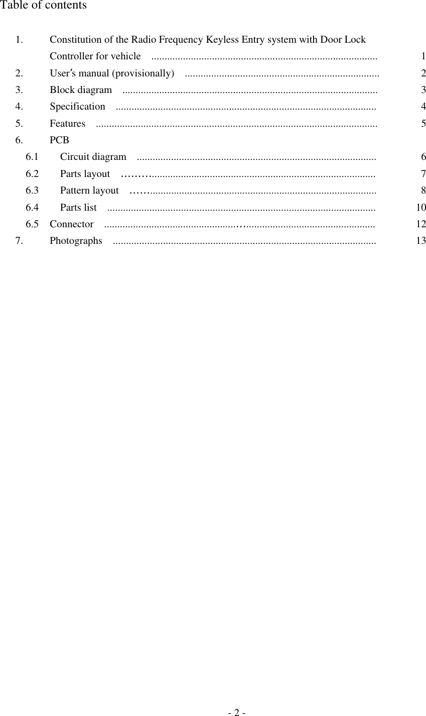  Table of contents  1.  Constitution of the Radio Frequency Keyless Entry system with Door Lock   Controller for vehicle    ......................................................................................  1 2. User’s manual (provisionally)    ..........................................................................  2 3.  Block diagram  .................................................................................................  3 4.  Specification  ...................................................................................................  4 5.  Features  ...........................................................................................................  5 6. PCB     6.1    Circuit diagram  ...........................................................................................  6   6.2    Parts layout  ………..................................................................................... 7   6.3    Pattern layout  ……...................................................................................... 8   6.4    Parts list  ......................................................................................................  10   6.5  Connector  ..................................................…................................................. 12 7.  Photographs  ....................................................................................................  13                                   - 2 - 