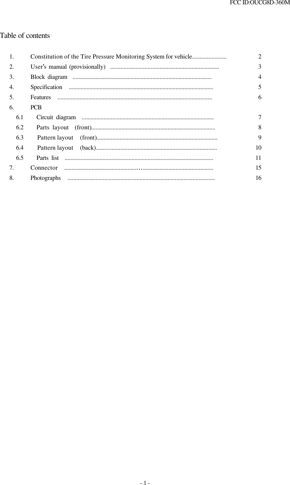  FCC ID:OUCG8D-360M   - 1 -  Table of contents  1. Constitution of the Tire Pressure Monitoring System for vehicle....................... 2 2. User’s manual (provisionally)  .......................................................................... 3 3. Block diagram  ................................................................................................ 4 4. Specification  ................................................................................................... 5 5. Features  .......................................................................................................... 6 6. PCB    6.1   Circuit diagram  ........................................................................................... 7   6.2   Parts layout  (front)...................................................................................... 8   6.3   Pattern layout  (front).................................................................................... 9   6.4   Pattern layout  (back).................................................................................... 10   6.5   Parts list  ...................................................................................................... 11 7. Connector  ..................................................…................................................. 15 8. Photographs  .................................................................................................... 16                             