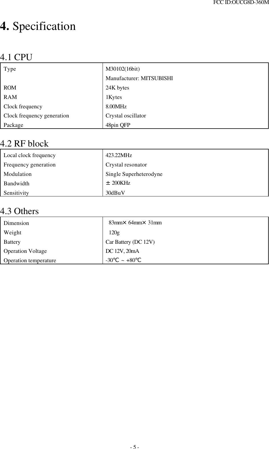  FCC ID:OUCG8D-360M   - 5 - 4. Specification   4.1 CPU Type M30102(16bit) Manufacturer: MITSUBISHI ROM 24K bytes RAM 1Kytes Clock frequency 8.00MHz Clock frequency generation Crystal oscillator Package 48pin QFP  4.2 RF block Local clock frequency 423.22MHz Frequency generation Crystal resonator Modulation Single Superheterodyne Bandwidth ±200KHz Sensitivity 30dBuV  4.3 Others Dimension  83mm×64mm×31mm Weight    120g Battery Car Battery (DC 12V) Operation Voltage DC 12V, 20mA  Operation temperature -30℃ ~ +80℃                