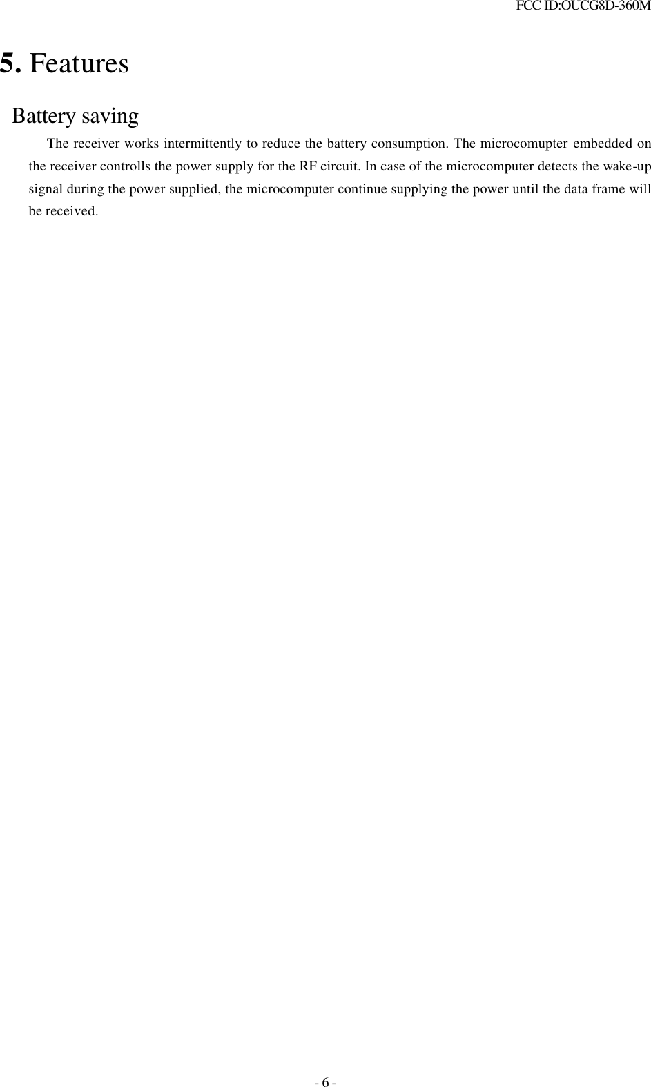  FCC ID:OUCG8D-360M   - 6 - 5. Features   Battery saving     The receiver works intermittently to reduce the battery consumption. The microcomupter embedded on the receiver controlls the power supply for the RF circuit. In case of the microcomputer detects the wake-up signal during the power supplied, the microcomputer continue supplying the power until the data frame will be received.                   