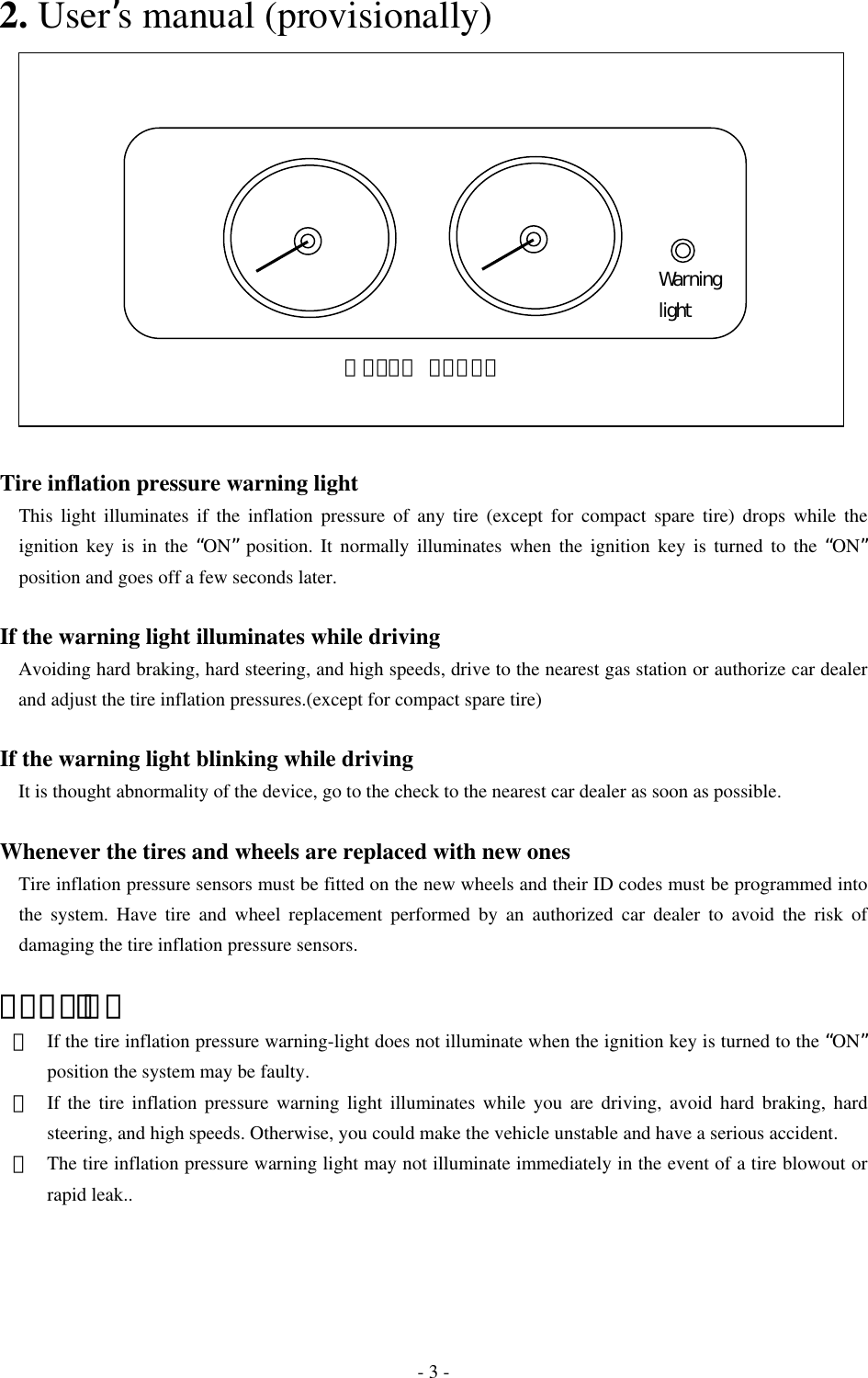   2. User’s manual (provisionally)  ＭＥＴＥＲ ＰＡＮＥＬWarning light              Tire inflation pressure warning light   This light illuminates if the inflation pressure of any tire (except for compact spare tire) drops while the ignition key is in the “ON” position. It normally illuminates when the ignition key is turned to the “ON” position and goes off a few seconds later.  If the warning light illuminates while driving Avoiding hard braking, hard steering, and high speeds, drive to the nearest gas station or authorize car dealer and adjust the tire inflation pressures.(except for compact spare tire)  If the warning light blinking while driving It is thought abnormality of the device, go to the check to the nearest car dealer as soon as possible.  Whenever the tires and wheels are replaced with new ones     Tire inflation pressure sensors must be fitted on the new wheels and their ID codes must be programmed into the system. Have tire and wheel replacement performed by an authorized car dealer to avoid the risk of damaging the tire inflation pressure sensors.  ＣＡＵＴＩＯＮ ・  If the tire inflation pressure warning-light does not illuminate when the ignition key is turned to the “ON” position the system may be faulty. ・  If the tire inflation pressure warning light illuminates while you are driving, avoid hard braking, hard steering, and high speeds. Otherwise, you could make the vehicle unstable and have a serious accident. ・  The tire inflation pressure warning light may not illuminate immediately in the event of a tire blowout or rapid leak..  - 3 - 