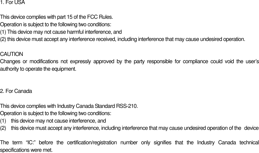 1. For USA  This device complies with part 15 of the FCC Rules. Operation is subject to the following two conditions:   (1) This device may not cause harmful interference, and   (2) this device must accept any interference received, including interference that may cause undesired operation.  CAUTION Changes or modifications not expressly approved by the party responsible for compliance could void the user’s authority to operate the equipment.   2. For Canada  This device complies with Industry Canada Standard RSS-210. Operation is subject to the following two conditions: (1)  this device may not cause interference, and (2)  this device must accept any interference, including interference that may cause undesired operation of the   device  The term “IC:” before the certification/registration  number only signifies that the Industry Canada technical specifications were met. 