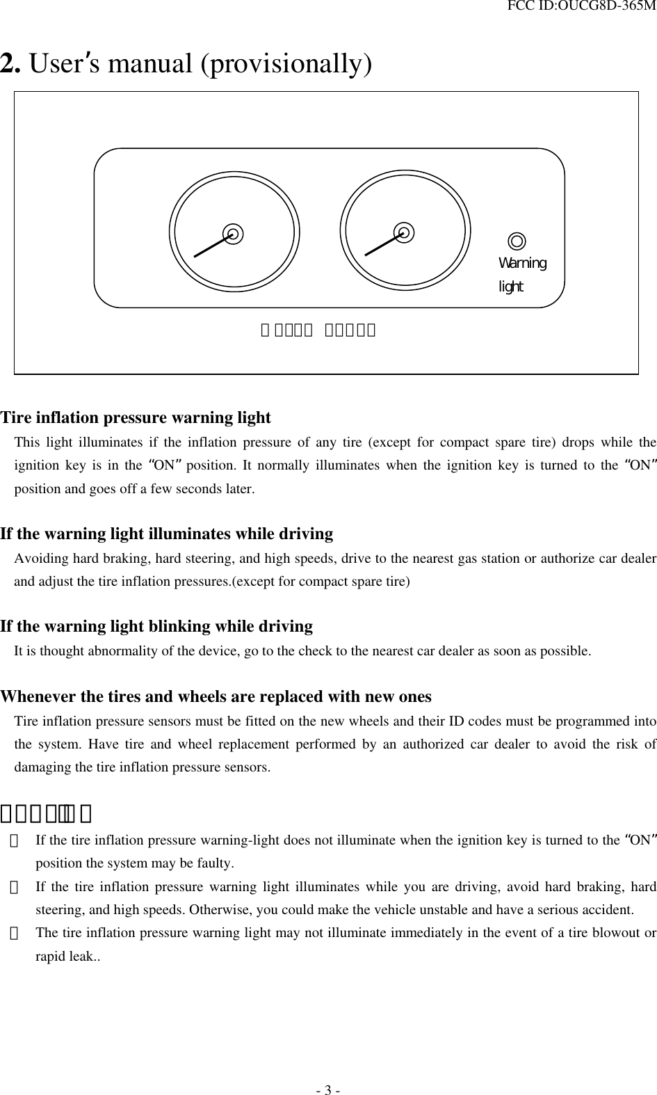  FCC ID:OUCG8D-365M   2. User’s manual (provisionally)  ＭＥＴＥＲ ＰＡＮＥＬWarning light              Tire inflation pressure warning light   This light illuminates if the inflation pressure of any tire (except for compact spare tire) drops while the ignition key is in the “ON” position. It normally illuminates when the ignition key is turned to the “ON” position and goes off a few seconds later.  If the warning light illuminates while driving Avoiding hard braking, hard steering, and high speeds, drive to the nearest gas station or authorize car dealer and adjust the tire inflation pressures.(except for compact spare tire)  If the warning light blinking while driving It is thought abnormality of the device, go to the check to the nearest car dealer as soon as possible.  Whenever the tires and wheels are replaced with new ones     Tire inflation pressure sensors must be fitted on the new wheels and their ID codes must be programmed into the system. Have tire and wheel replacement performed by an authorized car dealer to avoid the risk of damaging the tire inflation pressure sensors.  ＣＡＵＴＩＯＮ ・  If the tire inflation pressure warning-light does not illuminate when the ignition key is turned to the “ON” position the system may be faulty. ・  If the tire inflation pressure warning light illuminates while you are driving, avoid hard braking, hard steering, and high speeds. Otherwise, you could make the vehicle unstable and have a serious accident. ・  The tire inflation pressure warning light may not illuminate immediately in the event of a tire blowout or rapid leak..   - 3 - 