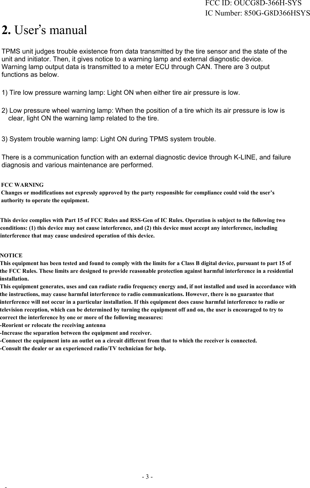 FCC ID:OUCG8D-366H-SYS2. User’s manual TPMS unit judges trouble existence from data transmitted by the tire sensor and the state of the unit and initiator. Then, it gives notice to a warning lamp and external diagnostic device. Warning lamp output data is transmitted to a meter ECU through CAN. There are 3 output functions as below.1) Tire low pressure warning lamp: Light ON when either tire air pressure is low. 2) Low pressure wheel warning lamp: When the position of a tire which its air pressure is low is clear, light ON the warning lamp related to the tire. 3) System trouble warning lamp: Light ON during TPMS system trouble. There is a communication function with an external diagnostic device through K-LINE, and failure diagnosis and various maintenance are performed. - 3 -  - This device complies with Part 15 of FCC Rules and RSS-Gen of IC Rules. Operation is subject to the following two conditions: (1) this device may not cause interference, and (2) this device must accept any interference, including interference that may cause undesired operation of this device.FCC WARNINGChanges or modifications not expressly approved by the party responsible for compliance could void the user’s authority to operate the equipment.NOTICEThis equipment has been tested and found to comply with the limits for a Class B digital device, pursuant to part 15 of the FCC Rules. These limits are designed to provide reasonable protection against harmful interference in a residential installation.This equipment generates, uses and can radiate radio frequency energy and, if not installed and used in accordance with the instructions, may cause harmful interference to radio communications. However, there is no guarantee that interference will not occur in a particular installation. If this equipment does cause harmful interference to radio or television reception, which can be determined by turning the equipment off and on, the user is encouraged to try to correct the interference by one or more of the following measures: -Reorient or relocate the receiving antenna -Increase the separation between the equipment and receiver. -Connect the equipment into an outlet on a circuit different from that to which the receiver is connected. -Consult the dealer or an experienced radio/TV technician for help.FCC ID: OUC-G8D366H-SYSIC Number: 850G-G8D366HSYSFCC ID: OUCG8D-366H-SYSIC Number: 850G-G8D366HSYS