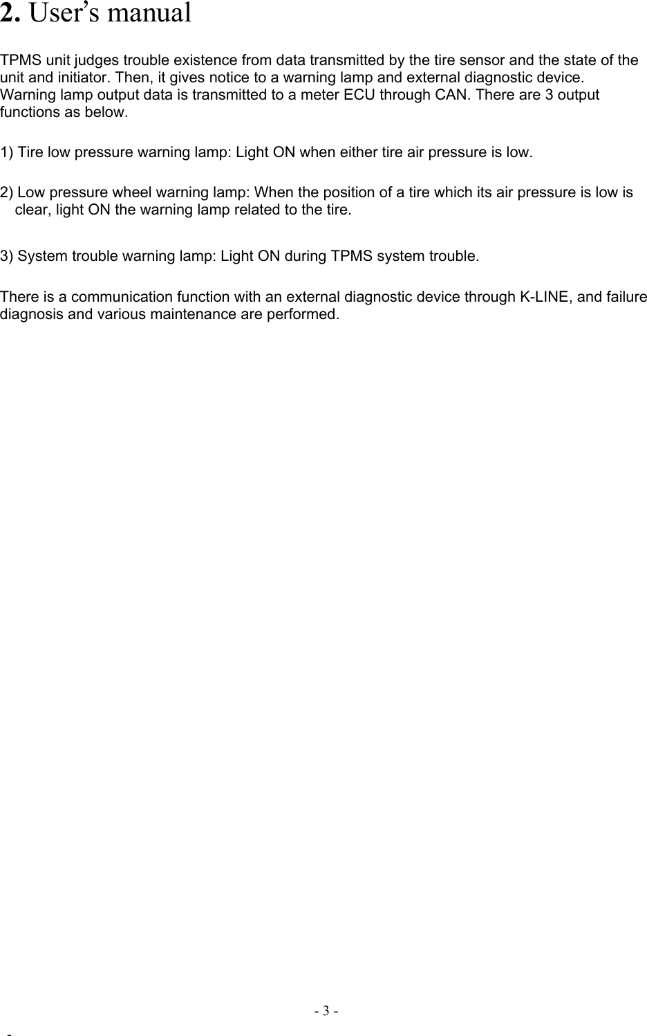  FCC ID:OUCG8D-366H-ECU   2. User’s manual    TPMS unit judges trouble existence from data transmitted by the tire sensor and the state of the unit and initiator. Then, it gives notice to a warning lamp and external diagnostic device. Warning lamp output data is transmitted to a meter ECU through CAN. There are 3 output functions as below.   1) Tire low pressure warning lamp: Light ON when either tire air pressure is low.  2) Low pressure wheel warning lamp: When the position of a tire which its air pressure is low is clear, light ON the warning lamp related to the tire.    3) System trouble warning lamp: Light ON during TPMS system trouble.    There is a communication function with an external diagnostic device through K-LINE, and failure diagnosis and various maintenance are performed.                              - 3 -  - 