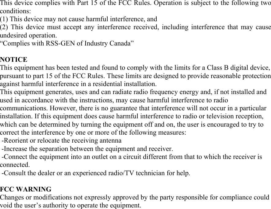 This device complies with Part 15 of the FCC Rules. Operation is subject to the following two conditions:  (1) This device may not cause harmful interference, and  (2) This device must accept any interference received, including interference that may cause undesired operation. “Complies with RSS-GEN of Industry Canada”  NOTICE This equipment has been tested and found to comply with the limits for a Class B digital device, pursuant to part 15 of the FCC Rules. These limits are designed to provide reasonable protection against harmful interference in a residential installation. This equipment generates, uses and can radiate radio frequency energy and, if not installed and used in accordance with the instructions, may cause harmful interference to radio communications. However, there is no guarantee that interference will not occur in a particular installation. If this equipment does cause harmful interference to radio or television reception, which can be determined by turning the equipment off and on, the user is encouraged to try to correct the interference by one or more of the following measures:   -Reorient or relocate the receiving antenna  -Increase the separation between the equipment and receiver.  -Connect the equipment into an outlet on a circuit different from that to which the receiver is connected.  -Consult the dealer or an experienced radio/TV technician for help.    FCC WARNING Changes or modifications not expressly approved by the party responsible for compliance could void the user’s authority to operate the equipment.  