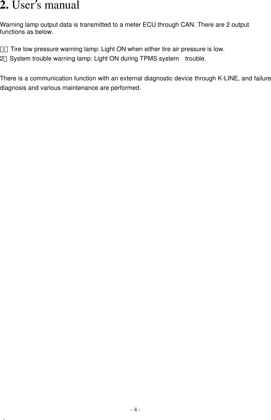  FCC ID:OUCG8D-367H-ECU    2. User’s manual    Warning lamp output data is transmitted to a meter ECU through CAN. There are 2 output functions as below.   １）  Tire low pressure warning lamp: Light ON when either tire air pressure is low. 2）  System trouble warning lamp: Light ON during TPMS system    trouble.     There is a communication function with an external diagnostic device through K-LINE, and failure diagnosis and various maintenance are performed.                                 - 4 -  - 