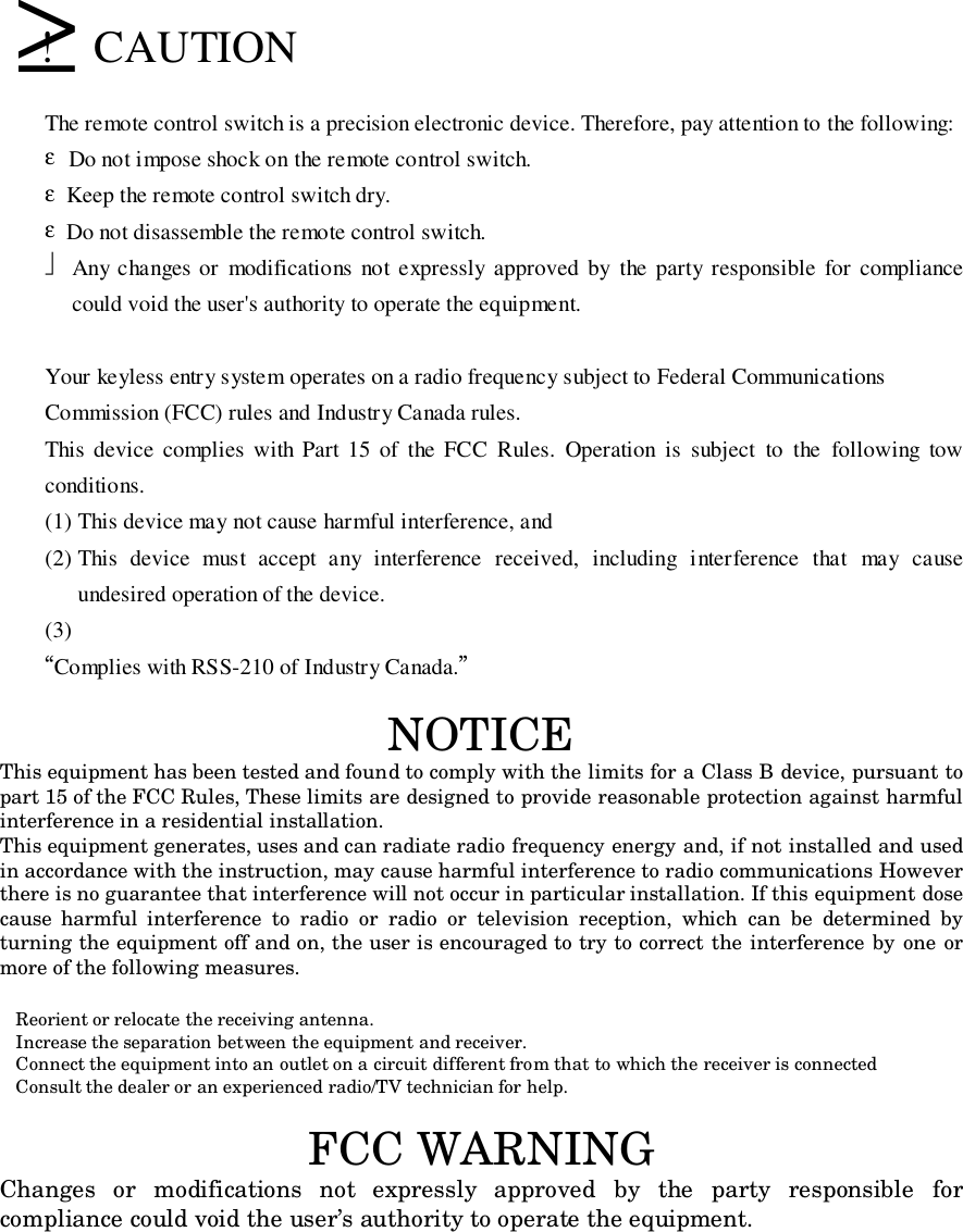   ≥!  CAUTIONThe remote control switch is a precision electronic device. Therefore, pay attention to the following:εDo not impose shock on the remote control switch.ε  Keep the remote control switch dry.ε  Do not disassemble the remote control switch. Any changes or modifications not expressly approved by the party responsible for compliancecould void the user&apos;s authority to operate the equipment.Your keyless entry system operates on a radio frequency subject to Federal CommunicationsCommission (FCC) rules and Industry Canada rules.This device complies with Part 15 of the FCC Rules. Operation is subject to the following towconditions.(1) This device may not cause harmful interference, and(2) This device must accept any interference received, including interference that may causeundesired operation of the device.(3)“Complies with RSS-210 of Industry Canada.”NOTICEThis equipment has been tested and found to comply with the limits for a Class B device, pursuant topart 15 of the FCC Rules, These limits are designed to provide reasonable protection against harmfulinterference in a residential installation.This equipment generates, uses and can radiate radio frequency energy and, if not installed and usedin accordance with the instruction, may cause harmful interference to radio communications Howeverthere is no guarantee that interference will not occur in particular installation. If this equipment dosecause harmful interference to radio or radio or television reception, which can be determined byturning the equipment off and on, the user is encouraged to try to correct the interference by one ormore of the following measures.  Reorient or relocate the receiving antenna.  Increase the separation between the equipment and receiver.  Connect the equipment into an outlet on a circuit different from that to which the receiver is connected  Consult the dealer or an experienced radio/TV technician for help.FCC WARNINGChanges or modifications not expressly approved by the party responsible forcompliance could void the user’s authority to operate the equipment.