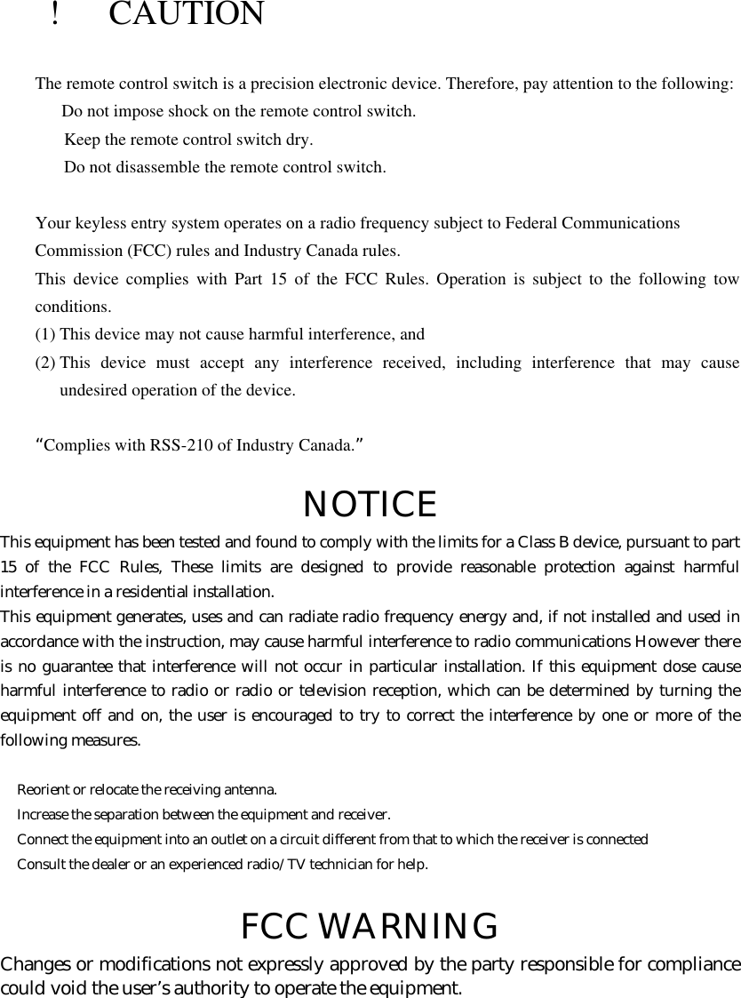   !  CAUTION The remote control switch is a precision electronic device. Therefore, pay attention to the following:  Do not impose shock on the remote control switch.   Keep the remote control switch dry.   Do not disassemble the remote control switch.  Your keyless entry system operates on a radio frequency subject to Federal Communications   Commission (FCC) rules and Industry Canada rules. This device complies with Part 15 of the FCC Rules. Operation is subject to the following tow conditions. (1) This device may not cause harmful interference, and (2) This device must accept any interference received, including interference that may cause undesired operation of the device.  “Complies with RSS-210 of Industry Canada.”  NOTICE This equipment has been tested and found to comply with the limits for a Class B device, pursuant to part 15 of the FCC Rules, These limits are designed to provide reasonable protection against harmful interference in a residential installation. This equipment generates, uses and can radiate radio frequency energy and, if not installed and used in accordance with the instruction, may cause harmful interference to radio communications However there is no guarantee that interference will not occur in particular installation. If this equipment dose cause harmful interference to radio or radio or television reception, which can be determined by turning the equipment off and on, the user is encouraged to try to correct the interference by one or more of the following measures.   Reorient or relocate the receiving antenna.  Increase the separation between the equipment and receiver.  Connect the equipment into an outlet on a circuit different from that to which the receiver is connected  Consult the dealer or an experienced radio/TV technician for help.  FCC WARNING Changes or modifications not expressly approved by the party responsible for compliance could void the user’s authority to operate the equipment.      