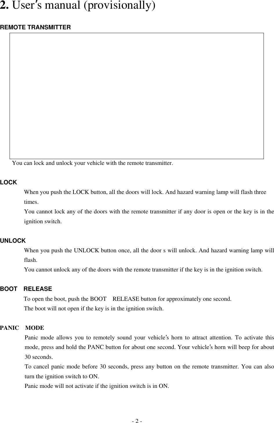 2. User’s manual (provisionally)  REMOTE TRANSMITTER                      You can lock and unlock your vehicle with the remote transmitter.  LOCK         When you push the LOCK button, all the doors will lock. And hazard warning lamp will flash three       times.      You cannot lock any of the doors with the remote transmitter if any door is open or the key is in the ignition switch.  UNLOCK         When you push the UNLOCK button once, all the door s will unlock. And hazard warning lamp will flash.         You cannot unlock any of the doors with the remote transmitter if the key is in the ignition switch.  BOOT RELEASE   To open the boot, push the BOOT RELEASE button for approximately one second.                 The boot will not open if the key is in the ignition switch.   PANIC MODE Panic mode allows you to remotely sound your vehicle’s horn to attract attention. To activate this mode, press and hold the PANC button for about one second. Your vehicle’s horn will beep for about 30 seconds. To cancel panic mode before 30 seconds, press any button on the remote transmitter. You can also turn the ignition switch to ON. Panic mode will not activate if the ignition switch is in ON. - 2 - 