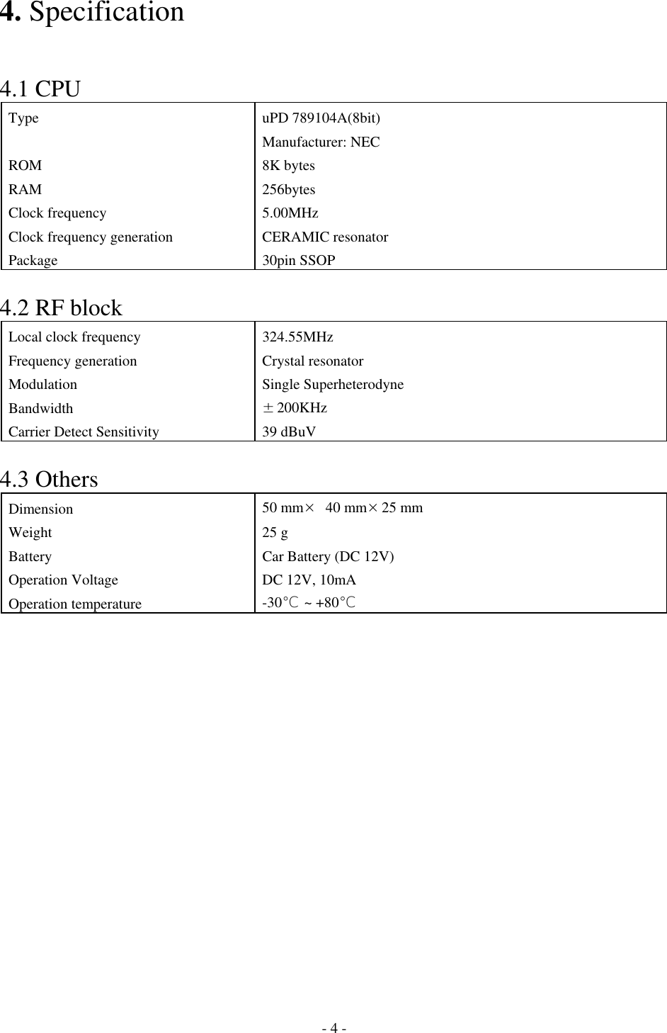 4. Specification   4.1 CPU Type uPD 789104A(8bit) Manufacturer: NEC ROM 8K bytes RAM 256bytes Clock frequency  5.00MHz Clock frequency generation CERAMIC resonator Package 30pin SSOP  4.2 RF block Local clock frequency  324.55MHz Frequency generation  Crystal resonator Modulation Single Superheterodyne Bandwidth  ±200KHz Carrier Detect Sensitivity  39 dBuV  4.3 Others Dimension  50 mm× 40 mm×25 mm Weight 25 g Battery  Car Battery (DC 12V) Operation Voltage  DC 12V, 10mA Operation temperature  -30℃ ~ +80℃               - 4 - 