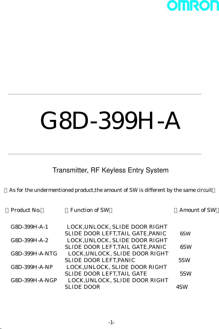                G8D-399H-A   Transmitter, RF Keyless Entry System  ＜As for the undermentioned product,the amount of SW is different by the same circuit＞  【Product No.】      【Function of SW】               【Amount of SW】    G8D-399H-A-1     LOCK,UNLOCK, SLIDE DOOR RIGHT SLIDE DOOR LEFT,TAIL GATE,PANIC   6SW   G8D-399H-A-2       LOCK,UNLOCK, SLIDE DOOR RIGHT SLIDE DOOR LEFT,TAIL GATE,PANIC   6SW   G8D-399H-A-NTG  LOCK,UNLOCK, SLIDE DOOR RIGHT SLIDE DOOR LEFT,PANIC                5SW   G8D-399H-A-NP    LOCK,UNLOCK, SLIDE DOOR RIGHT SLIDE DOOR LEFT,TAIL GATE            5SW G8D-399H-A-NGP    LOCK,UNLOCK, SLIDE DOOR RIGHT SLIDE DOOR                   4SW -1- - 