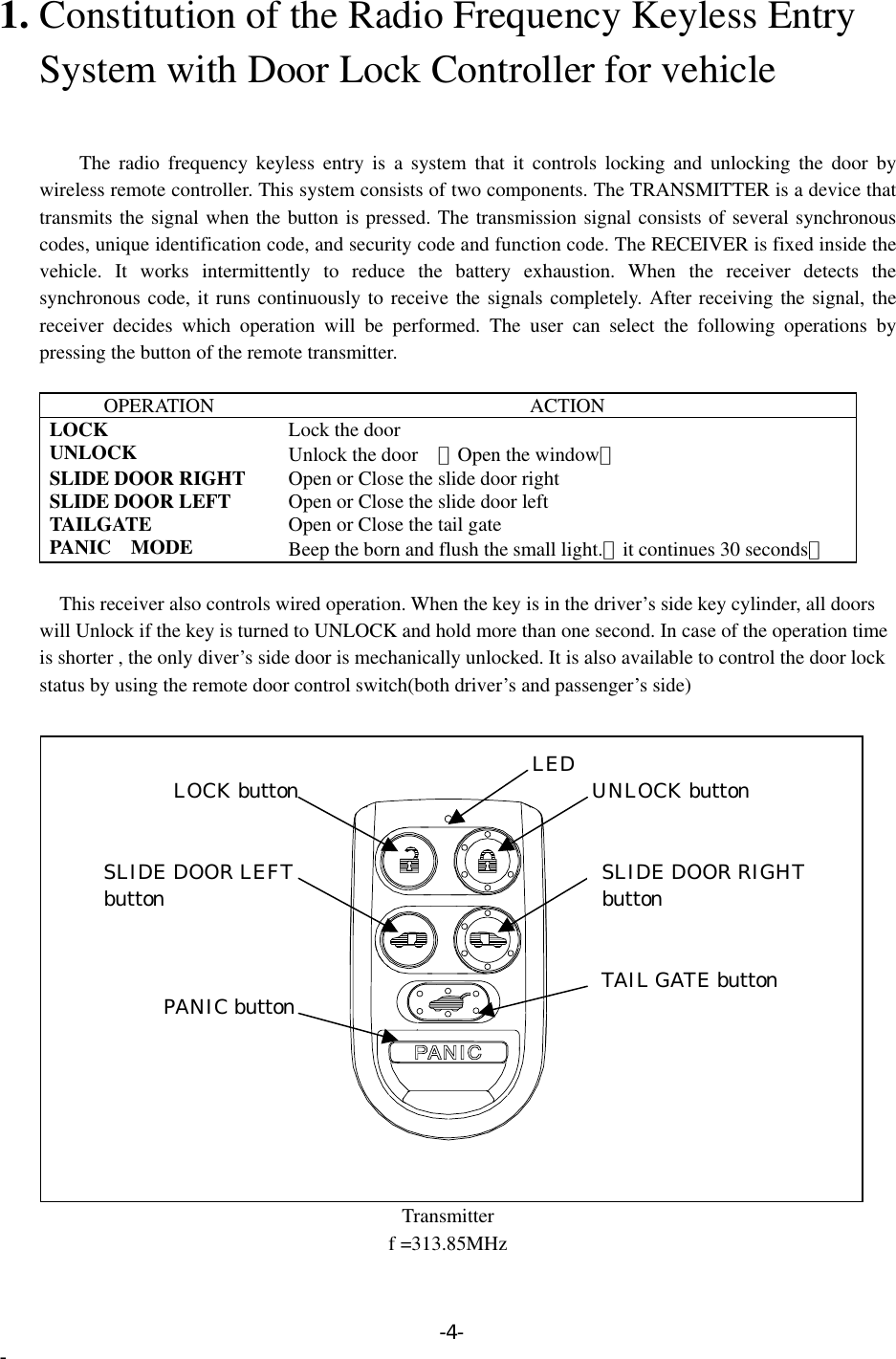 1. Constitution of the Radio Frequency Keyless Entry       System with Door Lock Controller for vehicle       The radio frequency keyless entry is a system that it controls locking and unlocking the door by wireless remote controller. This system consists of two components. The TRANSMITTER is a device that transmits the signal when the button is pressed. The transmission signal consists of several synchronous codes, unique identification code, and security code and function code. The RECEIVER is fixed inside the vehicle. It works intermittently to reduce the battery exhaustion. When the receiver detects the synchronous code, it runs continuously to receive the signals completely. After receiving the signal, the receiver decides which operation will be performed. The user can select the following operations by pressing the button of the remote transmitter.  OPERATION ACTION LOCK  Lock the door UNLOCK  Unlock the door （Open the window） SLIDE DOOR RIGHT  Open or Close the slide door right SLIDE DOOR LEFT  Open or Close the slide door left TAILGATE  Open or Close the tail gate PANIC  MODE  Beep the born and flush the small light.（it continues 30 seconds）     This receiver also controls wired operation. When the key is in the driver’s side key cylinder, all doors           will Unlock if the key is turned to UNLOCK and hold more than one second. In case of the operation time         is shorter , the only diver’s side door is mechanically unlocked. It is also available to control the door lock           status by using the remote door control switch(both driver’s and passenger’s side)  Transmitter   LED UNLOCK button TAIL GATE button PANIC button LOCK button SLIDE DOOR LEFT button  SLIDE DOOR RIGHT button f =313.85MHz -4- - 