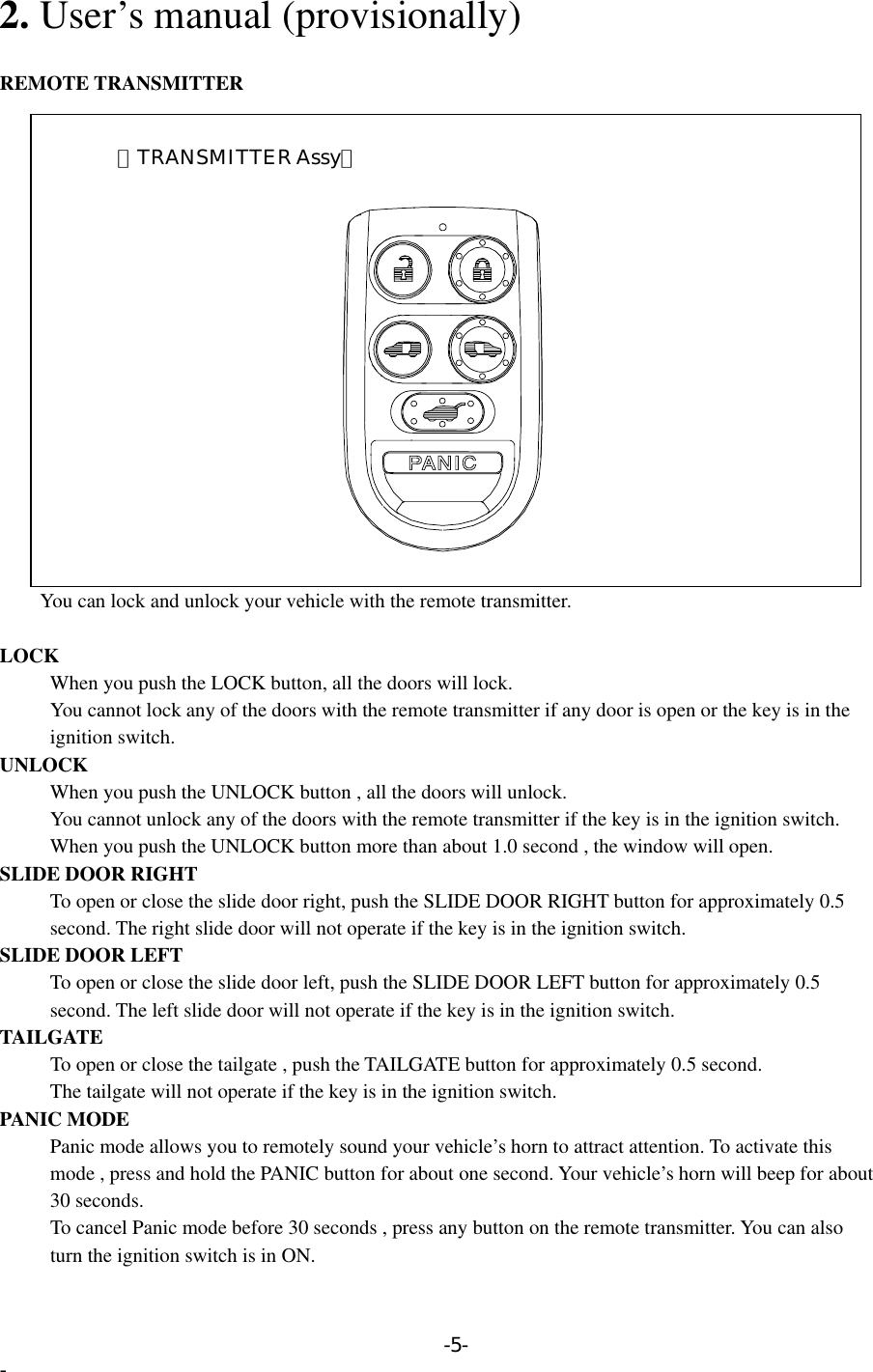 2. User’s manual (provisionally)  REMOTE TRANSMITTER         You can lock and unlock your vehicle with the remote transmitter.       【TRANSMITTER Assy】  LOCK       When you push the LOCK button, all the doors will lock.         You cannot lock any of the doors with the remote transmitter if any door is open or the key is in the      ignition switch. UNLOCK       When you push the UNLOCK button , all the doors will unlock.         You cannot unlock any of the doors with the remote transmitter if the key is in the ignition switch.       When you push the UNLOCK button more than about 1.0 second , the window will open.   SLIDE DOOR RIGHT           To open or close the slide door right, push the SLIDE DOOR RIGHT button for approximately 0.5   second. The right slide door will not operate if the key is in the ignition switch. SLIDE DOOR LEFT           To open or close the slide door left, push the SLIDE DOOR LEFT button for approximately 0.5   second. The left slide door will not operate if the key is in the ignition switch. TAILGATE           To open or close the tailgate , push the TAILGATE button for approximately 0.5 second.           The tailgate will not operate if the key is in the ignition switch. PANIC MODE           Panic mode allows you to remotely sound your vehicle’s horn to attract attention. To activate this           mode , press and hold the PANIC button for about one second. Your vehicle’s horn will beep for about      30 seconds.           To cancel Panic mode before 30 seconds , press any button on the remote transmitter. You can also           turn the ignition switch is in ON. -5- - 